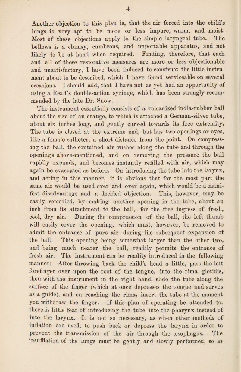 Another objection to this plan is, that the air forced into the child’s lungs is very apt to be more or less impure, warm, and moist. Most of these objections apply to the simple laryngeal tube. The bellows is a clumsy, cumbrous, and unportable apparatus, and not likely to be at hand when required. Finding, therefore, that each and all of these restorative measures are more or less objectionable and unsatisfactory, I have been induced to construct the little instru¬ ment about to be described, which I have found serviceable on several occasions. I should add, that I have not as yet had an opportunity of using a Read’s double-action syringe, which has been strongly recom¬ mended by the late Dr. Snow. The instrument essentially consists of a vulcanized india-rubber ball about the size of an orange, to which is attached a German-silver tube, about six inches long, and gently curved towards its free extremity. The tube is closed at the extreme end, but has two openings or eyes, like a female catheter, a short distance from the point. On compress¬ ing the ball, the contained air rushes along the tube and through the openings above-mentioned, and on removing the pressure the ball rapidly expands, and becomes instantly refilled with air, which may again be evacuated as before. On introducing the tube into the larynx, and acting in this manner, it is obvious that for the most part the same air would be used over and over again, which would be a mani¬ fest disadvantage and a decided objection. This, however, may be easily remedied, by making another opening in the tube, about an inch from its attachment to the ball, for the free ingress of fresh, cool, dry air. During the compression of the ball, the left thumb will easily cover the opening, which must, however, be removed to admit the entrance of pure air during the subsequent expansion of the ball. This opening being somewhat larger than the other two, and being much nearer the ball, readily permits the entrance of fresh air. The instrument can be readily introduced in the following manner:—After throwing back the child’s head a little, pass the left forefinger over upon the root of the tongue, into the rima glotidis, then with the instrument in the right hand, slide the tube along the surface of the finger (which at once depresses the tongue and serves as a guide), and on reaching the rima, insert the tube at the moment you withdraw the finger. If this plan of operating be attended to, there is little fear of introducing the tube into the pharynx instead of into the larynx. It is not so necessary, as when other methods of inflation are used, to push back or depress the larynx in order to prevent the transmission of the air through the oesophagus. The insufflation of the lungs must be gently and slowly performed, so as