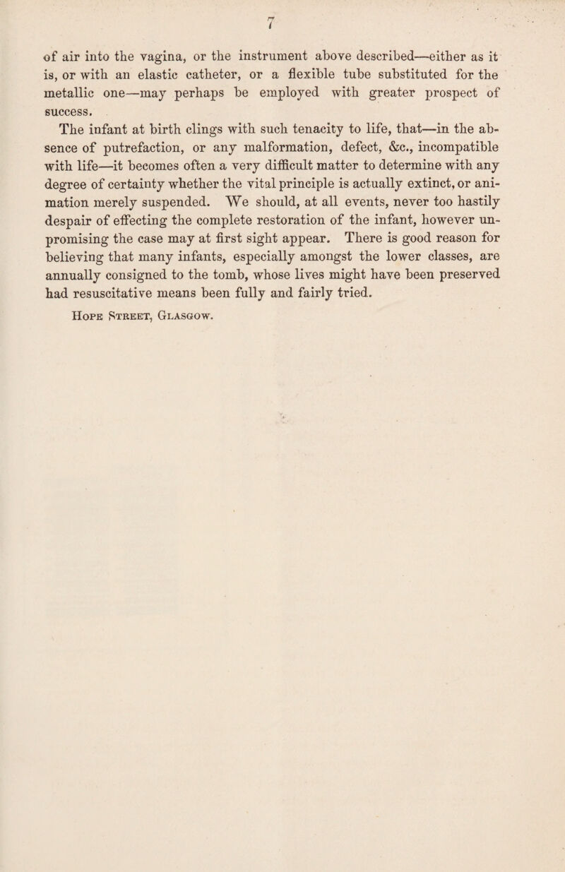 of air into the vagina, or the instrument above described—either as it is, or with an elastic catheter, or a flexible tube substituted for the metallic one—may perhaps be employed with greater prospect of success. The infant at birth clings with such tenacity to life, that—in the ab¬ sence of putrefaction, or any malformation, defect, &c., incompatible with life—it becomes often a very difficult matter to determine with any degree of certainty whether the vital principle is actually extinct, or ani¬ mation merely suspended. We should, at all events, never too hastily despair of effecting the complete restoration of the infant, however un¬ promising the case may at first sight appear. There is good reason for believing that many infants, especially amongst the lower classes, are annually consigned to the tomb, whose lives might have been preserved had resuscitative means been fully and fairly tried. Hope Street, Glasgow.