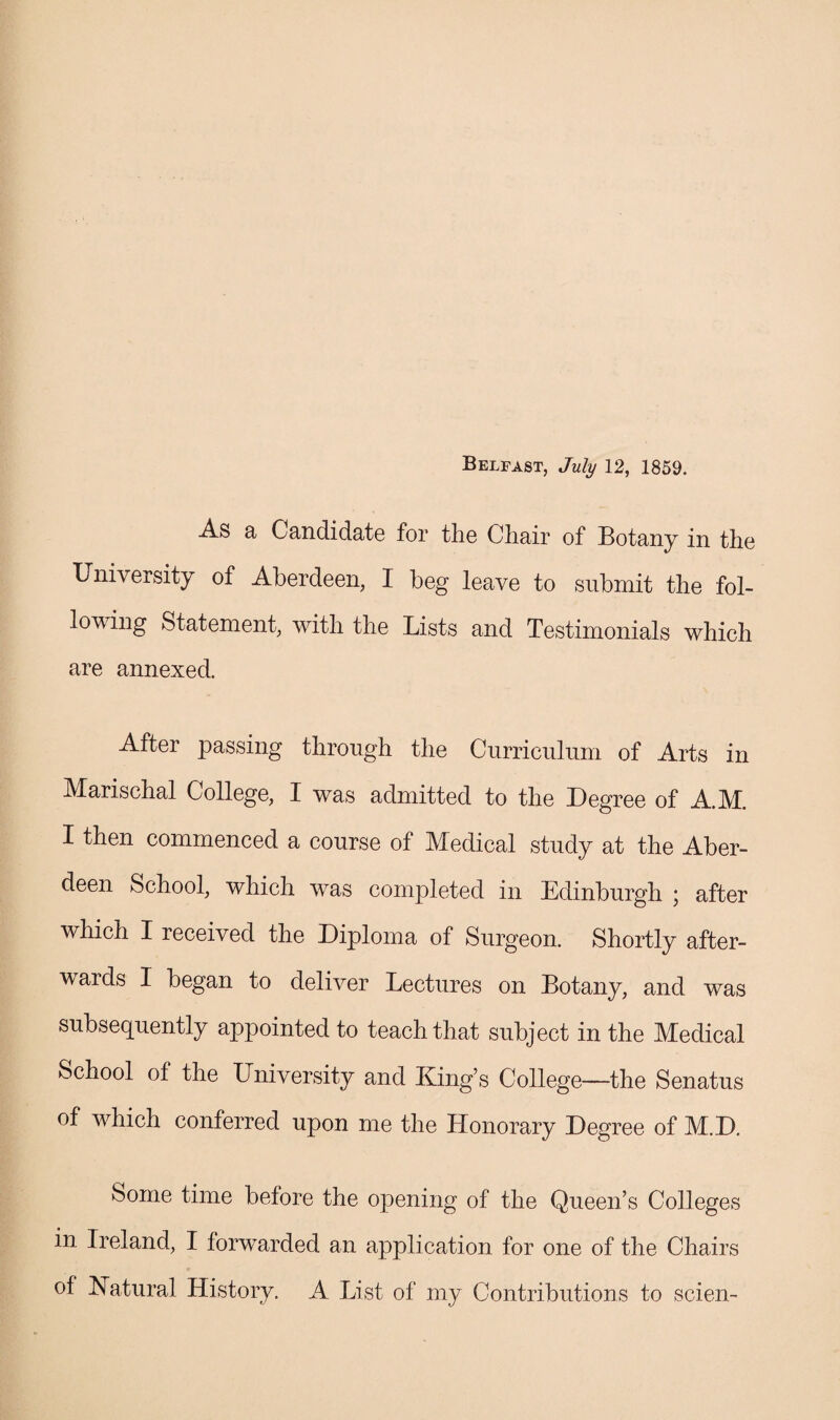 Belfast, July 12, 1859. As a Candidate for the Chair of Botany in the University of Aberdeen, I beg leave to submit the fol¬ lowing Statement, with the Lists and Testimonials which are annexed. After passing through the Curriculum of Arts in Marischal College, I was admitted to the Degree of A.M. I then commenced a course of Medical study at the Aber¬ deen School, which was completed in Edinburgh ; after which I received the Diploma of Surgeon. Shortly after¬ wards I began to deliver Lectures on Botany, and was subsequently appointed to teach that subject in the Medical School of the University and King’s College—the Senatus of which conferred upon me the Honorary Degree of M.D. Some time before the opening of the Queen’s Colleges in Ireland, I forwarded an application for one of the Chairs of Natural History. A List of my Contributions to scien-