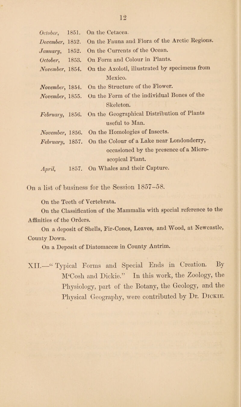 October, 1851. December, 1852. January, 1852. October, 1853. November, 1854. November, 1854. November, 1855. February, 1856. November, 1856. February, 1857. April, 1857. On the Cetacea, On the Fauna and Flora of the Arctic Regions. On the Currents of the Ocean. On Form and Colour in Plants. On the Axolotl, illustrated by specimens from Mexico. On the Structure of the Flower. On the Form of the individual Bones of the Skeleton. On the Geographical Distribution of Plants useful to Man. On the Homologies of Insects. On the Colour of a Lake near Londonderry, occasioned by the presence of a Micro¬ scopical Plant. On Whales and their Capture. On a list of business for the Session 1857-58. On the Teeth of Yertebrata. On the Classification of the Mammalia with special reference to the Affinities of the Orders. On a deposit of Shells, Fir-Cones, Leaves, and Wood, at Newcastle, County Down. On a Deposit of Diatomaceae in County Antrim. XII.—“ Typical Forms and Special Ends in Creation. By M‘Cosh and Dickie.” In this work, the Zoology, the Physiology, part of the Botany, the Geology, and the Physical Geography, were contributed by Dr. Dickie.