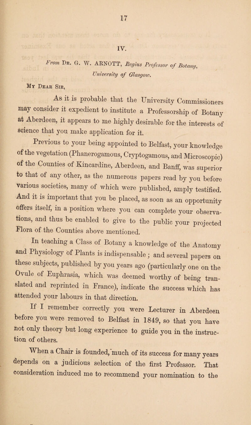 IV. From Dr* G* W- ARNOTT, Begins Professor of Botany, University of Glasgow. My Dear Sir, As it is probable that the University Commissioners may consider it expedient to institute a Professorship of Botany at Aberdeen, it appears to me highly desirable for the interests of science that you make application for it. Previous to your being appointed to Belfast, your knowledge of the vegetation (Phanerogamous, Cryptogamous, and Microscopic) of the Counties of Kincardine, Aberdeen, and Banff, was superior to that of any other, as the numerous papers read by you before various societies, many of which were published, amply testified. And it is important that you be placed, as soon as an opportunity offers itself, in a position where you can complete your observa¬ tions, and thus be enabled to give to the public your projected Flora of the Counties above mentioned. In teaching a Class of Botany a knowledge of the Anatomy and Physiology of Plants is indispensable; and several papers on these subjects, published by you years ago (particularly one on the Ovule of Euphrasia, which was deemed worthy of being tran¬ slated and reprinted m Prance), indicate the success which has attended your labours in that direction. If I remember correctly you were Lecturer in Aberdeen before you were removed to Belfast in 1849, so that you have not only theory but long experience to guide you in the instruc¬ tion of others. When a Chair is founded, much of its success for many years depends on a judicious selection of the first Professor. That consideration induced me to recommend your nomination to the