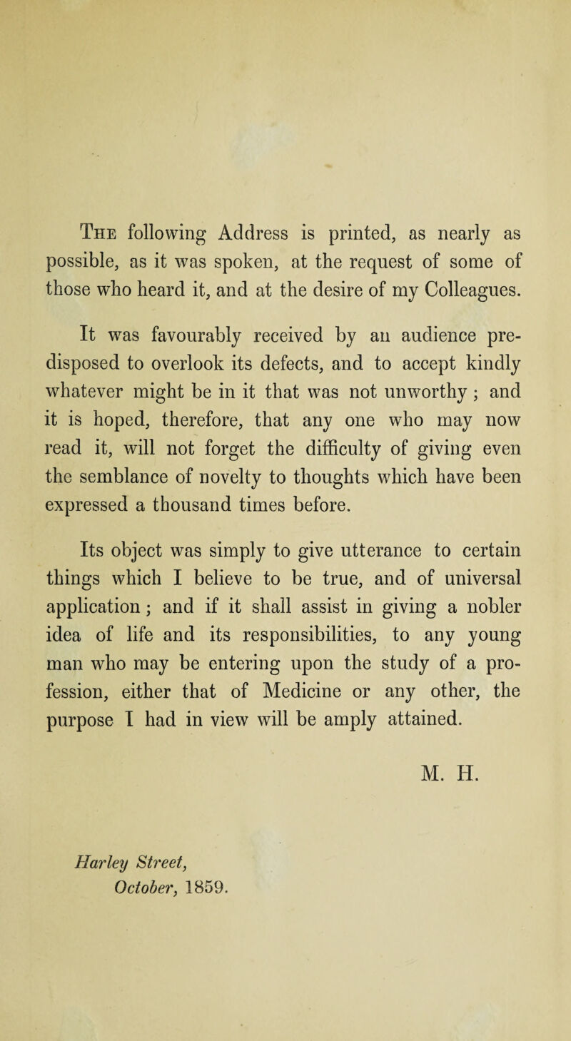 The following Address is printed, as nearly as possible, as it was spoken, at the request of some of those who heard it, and at the desire of my Colleagues. It was favourably received by an audience pre¬ disposed to overlook its defects, and to accept kindly whatever might be in it that was not unworthy; and it is hoped, therefore, that any one who may now read it, will not forget the difficulty of giving even the semblance of novelty to thoughts which have been expressed a thousand times before. Its object was simply to give utterance to certain things which I believe to be true, and of universal application; and if it shall assist in giving a nobler idea of life and its responsibilities, to any young man who may be entering upon the study of a pro¬ fession, either that of Medicine or any other, the purpose I had in view will be amply attained. M. H. Harley Street, October, 1859.