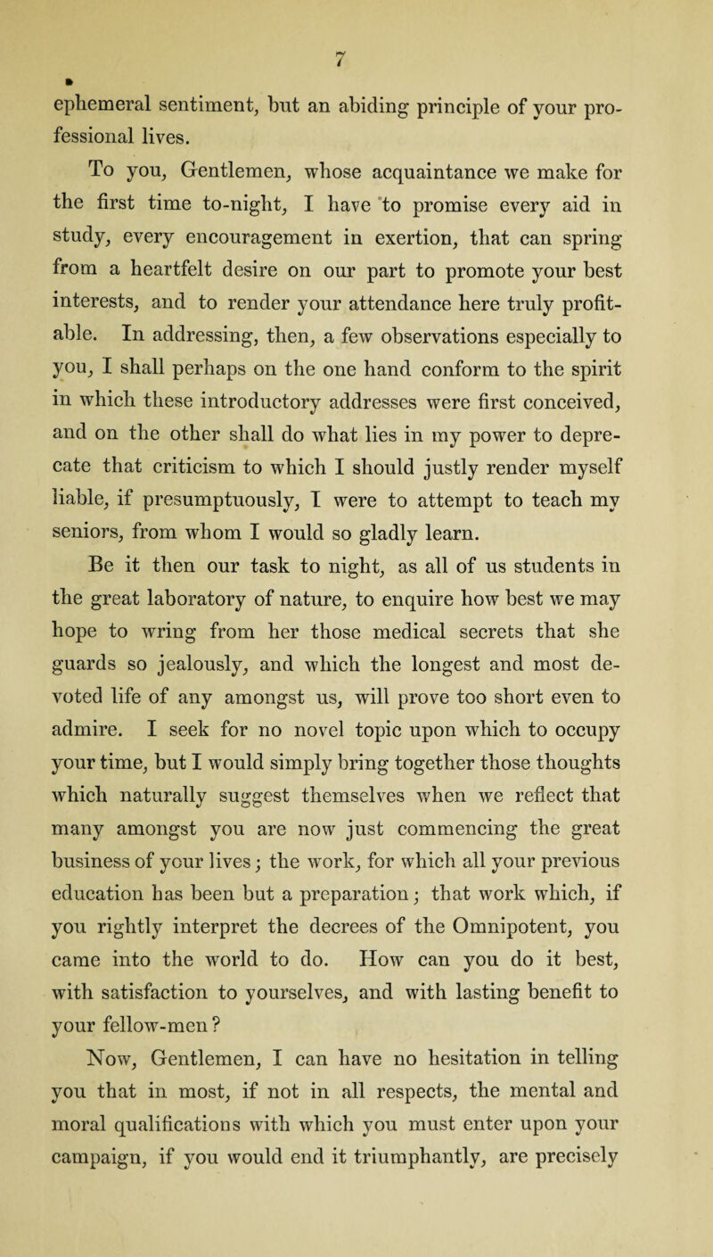 ephemeral sentiment, bnt an abiding principle of yonr pro¬ fessional lives. To you, Gentlemen, whose acquaintance we make for the first time to-night, I have to promise every aid in study, every encouragement in exertion, that can spring from a heartfelt desire on our part to promote your best interests, and to render your attendance here truly profit¬ able. In addressing, then, a few observations especially to you, I shall perhaps on the one hand conform to the spirit in which these introductory addresses were first conceived, and on the other shall do what lies in my power to depre¬ cate that criticism to which I should justly render myself liable, if presumptuously, I were to attempt to teach my seniors, from whom I would so gladly learn. Be it then our task to night, as all of us students in the great laboratory of nature, to enquire how best we may hope to wring from her those medical secrets that she guards so jealously, and which the longest and most de¬ voted life of any amongst us, will prove too short even to admire. I seek for no novel topic upon which to occupy your time, but I would simply bring together those thoughts which naturally suggest themselves when we reflect that many amongst you are now just commencing the great business of your lives; the work, for which all your previous education has been but a preparation; that work which, if you rightly interpret the decrees of the Omnipotent, you came into the world to do. How can you do it best, with satisfaction to yourselves, and with lasting benefit to your fellow-men ? Now, Gentlemen, I can have no hesitation in telling you that in most, if not in all respects, the mental and moral qualifications with which you must enter upon your campaign, if you would end it triumphantly, are precisely