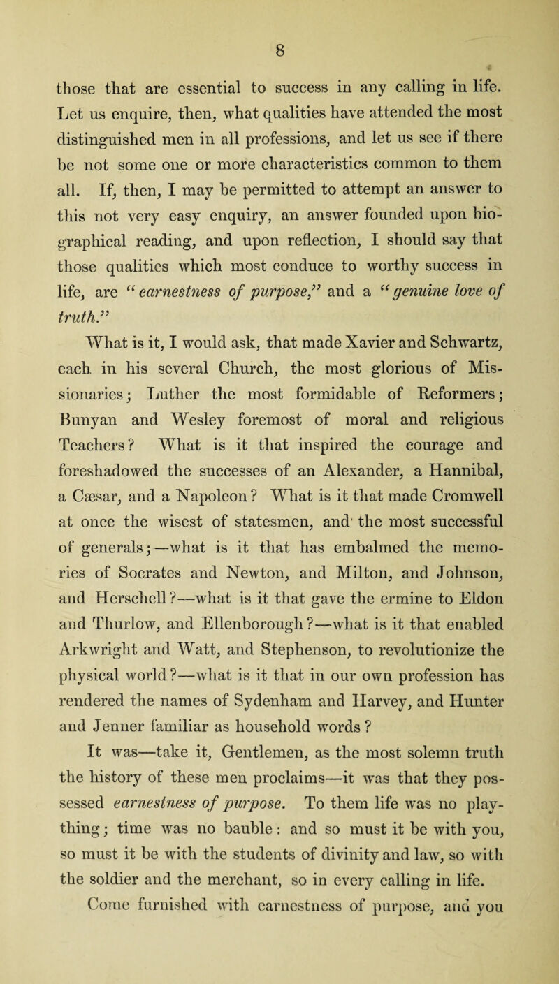 those that are essential to success in any calling in life. Let us enquire, then, what qualities have attended the most distinguished men in all professions, and let us see if there be not some one or more characteristics common to them all. If, then, I may be permitted to attempt an answer to this not very easy enquiry, an answer founded upon bio¬ graphical reading, and upon reflection, I should say that those qualities which most conduce to worthy success in life, are “earnestness of purpose,” and a “genuine love of truth What is it, I would ask, that made Xavier and Schwartz, each, in his several Church, the most glorious of Mis¬ sionaries ; Luther the most formidable of Reformers; Bunyan and Wesley foremost of moral and religious Teachers? What is it that inspired the courage and foreshadowed the successes of an Alexander, a Hannibal, a Caesar, and a Napoleon? What is it that made Cromwell at once the wisest of statesmen, and the most successful of generals;—what is it that has embalmed the memo¬ ries of Socrates and Newton, and Milton, and Johnson, and Herschell?—what is it that gave the ermine to Eldon and Thurlow, and Ellenborough ?—what is it that enabled Arkwright and Watt, and Stephenson, to revolutionize the physical world ?—what is it that in our own profession has rendered the names of Sydenham and Harvey, and Hunter and Jenner familiar as household words ? It was—take it, Gentlemen, as the most solemn truth the history of these men proclaims—it was that they pos¬ sessed earnestness of purpose. To them life was no play¬ thing ; time was no bauble: and so must it be with you, so must it be with the students of divinity and law, so with the soldier and the merchant, so in every calling in life. Come furnished with earnestness of purpose, and you