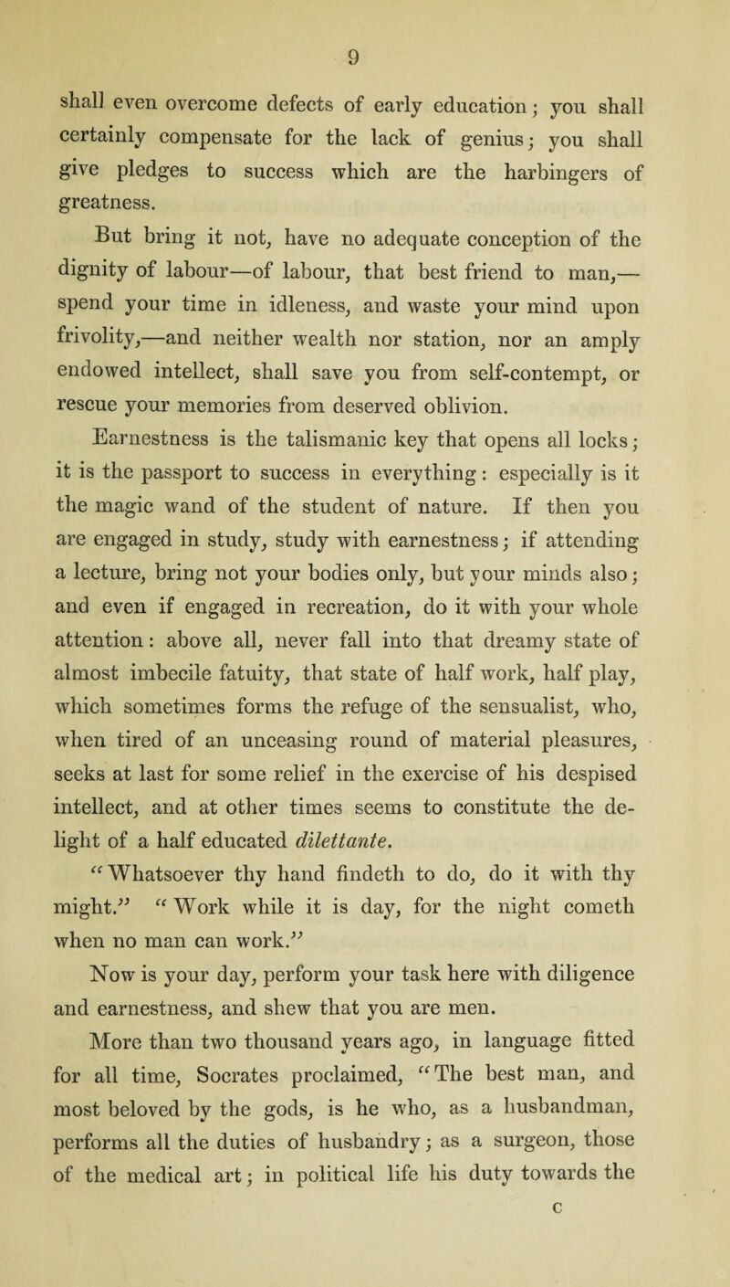 shal] even overcome defects of early education; you shall certainly compensate for the lack of genius; you shall give pledges to success which are the harbingers of greatness. But bring it not, have no adequate conception of the dignity of labour—of labour, that best friend to man,— spend your time in idleness, and waste your mind upon frivolity,—and neither wealth nor station, nor an amply endowed intellect, shall save you from self-contempt, or rescue your memories from deserved oblivion. Earnestness is the talismanic key that opens all locks; it is the passport to success in everything: especially is it the magic wand of the student of nature. If then you are engaged in study, study with earnestness; if attending a lecture, bring not your bodies only, but your minds also; and even if engaged in recreation, do it with your whole attention: above all, never fall into that dreamy state of almost imbecile fatuity, that state of half work, half play, which sometimes forms the refuge of the sensualist, who, when tired of an unceasing round of material pleasures, seeks at last for some relief in the exercise of his despised intellect, and at other times seems to constitute the de¬ light of a half educated dilettante. “Whatsoever thy hand findeth to do, do it with thy might.” “ Work while it is day, for the night cometh when no man can work.” Now is your day, perform your task here with diligence and earnestness, and shew that you are men. More than two thousand years ago^ in language fitted for all time, Socrates proclaimed, “The best man, and most beloved by the gods, is he who, as a husbandman, performs all the duties of husbandry; as a surgeon, those of the medical art; in political life his duty towards the c
