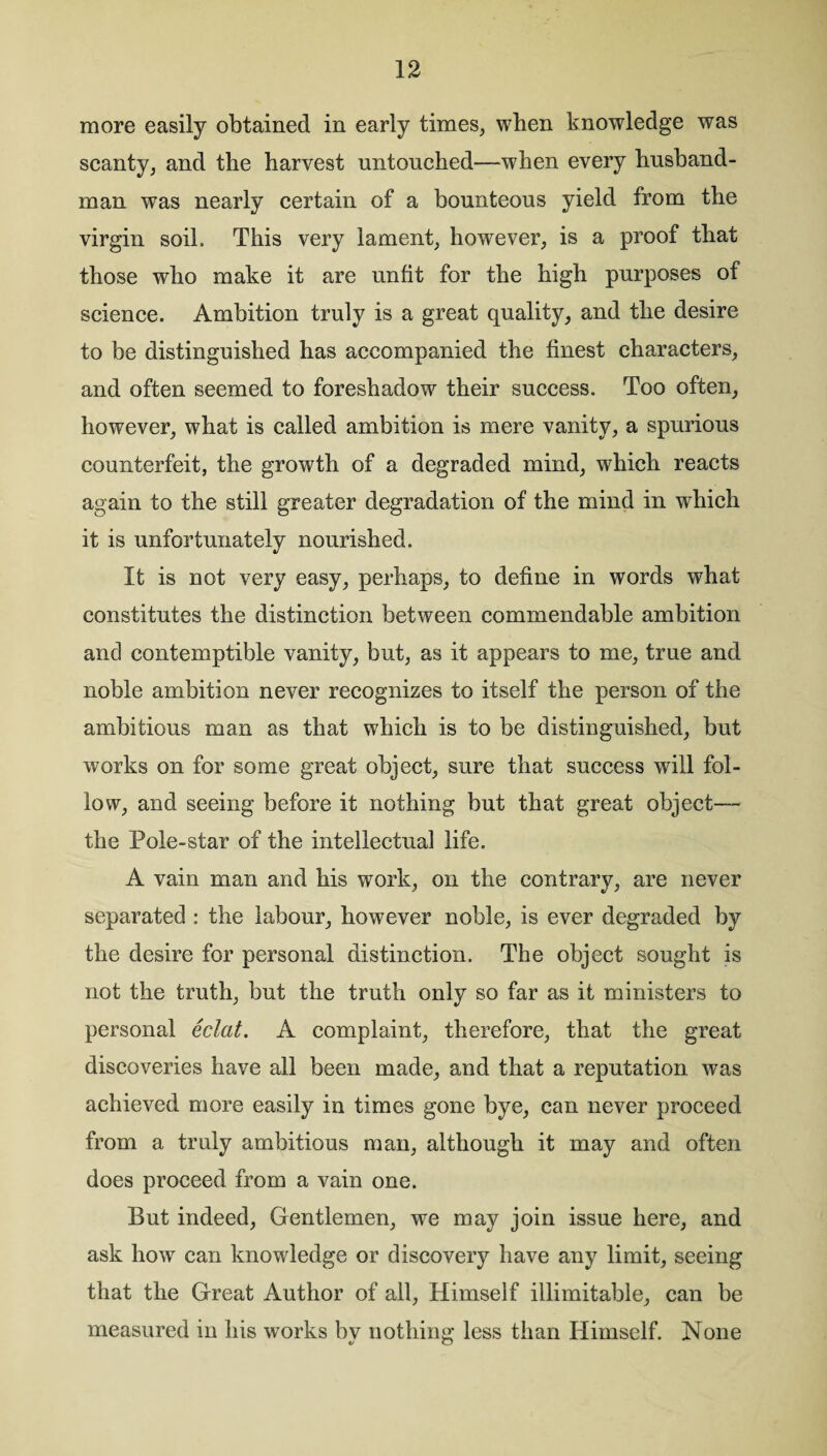 more easily obtained in early times, when knowledge was scanty, and the harvest untouched—when every husband¬ man was nearly certain of a bounteous yield from the virgin soil. This very lament, however, is a proof that those who make it are unfit for the high purposes of science. Ambition truly is a great quality, and the desire to be distinguished has accompanied the finest characters, and often seemed to foreshadow their success. Too often, however, what is called ambition is mere vanity, a spurious counterfeit, the growth of a degraded mind, which reacts again to the still greater degradation of the mind in which it is unfortunately nourished. It is not very easy, perhaps, to define in words what constitutes the distinction between commendable ambition and contemptible vanity, but, as it appears to me, true and noble ambition never recognizes to itself the person of the ambitious man as that which is to be distinguished, but works on for some great object, sure that success will fol¬ low, and seeing before it nothing but that great object— the Pole-star of the intellectual life. A vain man and his work, on the contrary, are never separated : the labour, however noble, is ever degraded by the desire for personal distinction. The object sought is not the truth, but the truth only so far as it ministers to personal eclat. A complaint, therefore, that the great discoveries have all been made, and that a reputation was achieved more easily in times gone bye, can never proceed from a truly ambitious man, although it may and often does proceed from a vain one. But indeed, Gentlemen, we may join issue here, and ask how can knowledge or discovery have any limit, seeing that the Great Author of all, Himself illimitable, can be measured in his works by nothing less than Himself. None