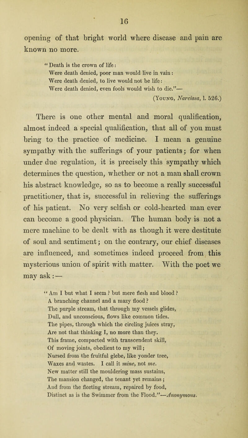 opening of that bright world where disease and pain are known no more. “ Death is the crown of life: Were death denied, poor man would live in vain: Were death denied, to live would not be life: Were death denied, even fools would wish to die.”— (Young, Narcissa, 1. 526.) There is one other mental and moral qualification, almost indeed a special qualification, that all of yon must bring to the practice of medicine. I mean a genuine sympathy with the sufferings of your patients; for when under due regulation, it is precisely this sympathy which determines the question, whether or not a man shall crown his abstract knowledge, so as to become a really successful practitioner, that is, successful in relieving the sufferings of his patient. No very selfish or cold-hearted man ever can become a good physician. The human body is not a mere machine to be dealt with as though it were destitute of soul and sentiment; on the contrary, our chief diseases are influenced, and sometimes indeed proceed from this mysterious union of spirit with matter. With the poet we may ask: — “ Am I but what I seem ? but mere flesh and blood ? A branching channel and a mazy flood ? The purple stream, that through my vessels glides, Dull, and unconscious, flows like common tides. The pipes, through which the circling juices stray, Are not that thinking I, no more than they. This frame, compacted with transcendent skill, Of moving joints, obedient to my will; Nursed from the fruitful glebe, like yonder tree, Waxes and wastes. I call it mine, not me. New matter still the mouldering mass sustains, The mansion changed, the tenant yet remains ; And from the fleeting stream, repaired by food, Distinct as is the Swimmer from the Flood.”—Anonymous.
