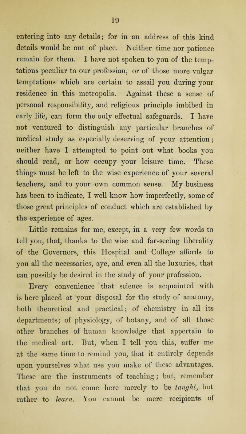 entering into any details; for in an address of this kind details would be out of place. Neither time nor patience remain for them. I have not spoken to you of the temp¬ tations peculiar to our profession, or of those more vulgar temptations which are certain to assail you during your residence in this metropolis. Against these a sense of personal responsibility, and religious principle imbibed in early life, can form the only effectual safeguards. I have not ventured to distinguish any particular branches of medical study as especially deserving of your attention; neither have I attempted to point out what books you should read, or how occupy your leisure time. These things must be left to the wise experience of your several teachers, and to your own common sense. My business has been to indicate, I well know how imperfectly, some of those great principles of conduct which are established by the experience of ages. Little remains for me, except, in a very few words to tell you, that, thanks to the wise and far-seeing liberality of the Governors, this Hospital and College affords to you all the necessaries, aye, and even all the luxuries, that can possibly be desired in the study of your profession. Every convenience that science is acquainted with is here placed at your disposal for the study of anatomy, both theoretical and practical; of chemistry in all its departments; of physiology, of botany, and of all those other branches of human knowledge that appertain to the medical art. But, when I tell you this, suffer me at the same time to remind you, that it entirely depends upon yourselves what use you make of these advantages. These are the instruments of teaching; but, remember that you do not come here merely to be taught, but rather to learn. You cannot be mere recipients of