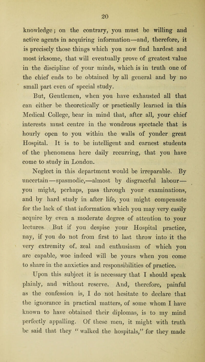 knowledge; on the contrary, you must be willing and active agents in acquiring information—and, therefore, it is precisely those things which you now find hardest and most irksome, that will eventually prove of greatest value in the discipline of your minds, which is in truth one of the chief ends to be obtained by all general and by no small part even of special study. But, Gentlemen, when you have exhausted all that can either be theoretically or practically learned in this Medical College, bear in mind that, after all, your chief interests must centre in the wondrous spectacle that is hourly open to you within the walls of yonder great Hospital. It is to be intelligent and earnest students of the phenomena here daily recurring, that you have come to study in London. Neglect in this department would be irreparable. By uncertain—spasmodic,—almost by disgraceful labour— you might, perhaps, pass through your examinations, and by hard study in after life, you might compensate for the lack of that information which you may very easily acquire by even a moderate degree of attention to your lectures. But if you despise your Hospital practice, nay, if you do not from first to last throw into it the very extremity of. zeal and enthusiasm of which you are capable, woe indeed will be yours wdien you come to share in the anxieties and responsibilities of practice. Upon this subject it is necessary that I should speak plainly, and without reserve. And, therefore, painful as the confession is, I do not hesitate to declare that the ignorance in practical matters, of some whom I have known to have obtained their diplomas, is to my mind perfectly appalling. Of these meu, it might with truth be said that they “ walked the hospitals,” for they made