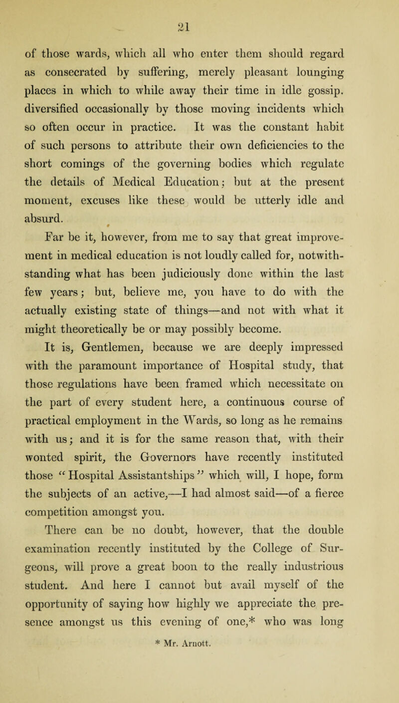 of those wards, which all who enter them should regard as consecrated by suffering, merely pleasant lounging places in which to while away their time in idle gossip, diversified occasionally by those moving incidents which so often occur in practice. It was the constant habit of such persons to attribute their own deficiencies to the short comings of the governing bodies which regulate the details of Medical Education; but at the present moment, excuses like these would be utterly idle and absurd. 0 Far be it, however, from me to say that great improve¬ ment in medical education is not loudly called for, notwith¬ standing what has been judiciously done within the last few years; but, believe me, you have to do with the actually existing state of things—and not with what it might theoretically be or may possibly become. It is, Gentlemen, because we are deeply impressed with the paramount importance of Hospital study, that those regulations have been framed which necessitate on the part of every student here, a continuous course of practical employment in the Wards, so long as he remains with us; and it is for the same reason that, with their wonted spirit, the Governors have recently instituted those “ Hospital Assistantships ” which will, I hope, form the subjects of an active,—I had almost said—of a fierce competition amongst you. There can be no doubt, however, that the double examination recently instituted by the College of Sur¬ geons, will prove a great boon to the really industrious student. And here I cannot but avail myself of the opportunity of saying how highly we appreciate the pre¬ sence amongst us this evening of one,* who was long * Mr. Arnott.