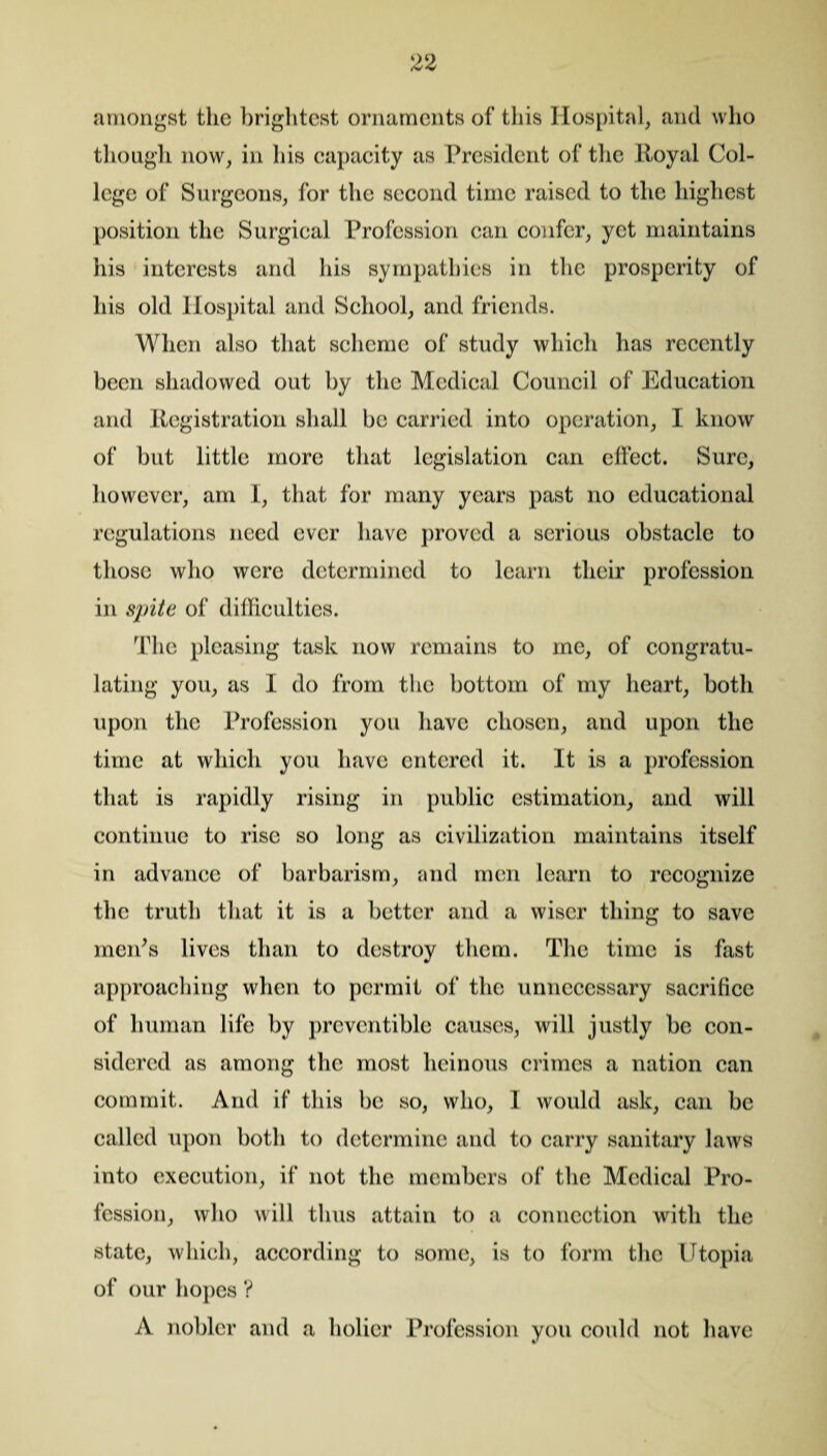 amongst the brightest ornaments of this Hospital, and who though now, in his capacity as President of the Royal Col¬ lege of Surgeons, for the second time raised to the highest position the Surgical Profession can confer, yet maintains his interests and his sympathies in the prosperity of his old Hospital and School, and friends. When also that scheme of study which has recently been shadowed out by the Medical Council of Education and Registration shall be carried into operation, 1 know of but little more that legislation can clfect. Sure, however, am I, that for many years past no educational regulations need ever have proved a serious obstacle to those who were determined to learn their profession in spite of difficulties. The pleasing task now remains to me, of congratu¬ lating you, as I do from the bottom of my heart, both upon the Profession you have chosen, and upon the time at which you have entered it. It is a profession that is rapidly rising in public estimation, and will continue to rise so long as civilization maintains itself in advance of barbarism, and men learn to recognize the truth that it is a better and a wiser thing to save men's lives than to destroy them. The time is fast approaching when to permit of the unnecessary sacrifice of human life by proventiblc causes, will justly be con¬ sidered as among the most heinous crimes a nation can commit. And if this be so, who, I would ask, can be called upon both to determine and to carry sanitary laws into execution, if not the members of the Medical Pro¬ fession, who will thus attain to a connection with the state, which, according to some, is to form the Utopia of our hopes ? A nobler and a holier Profession you could not have