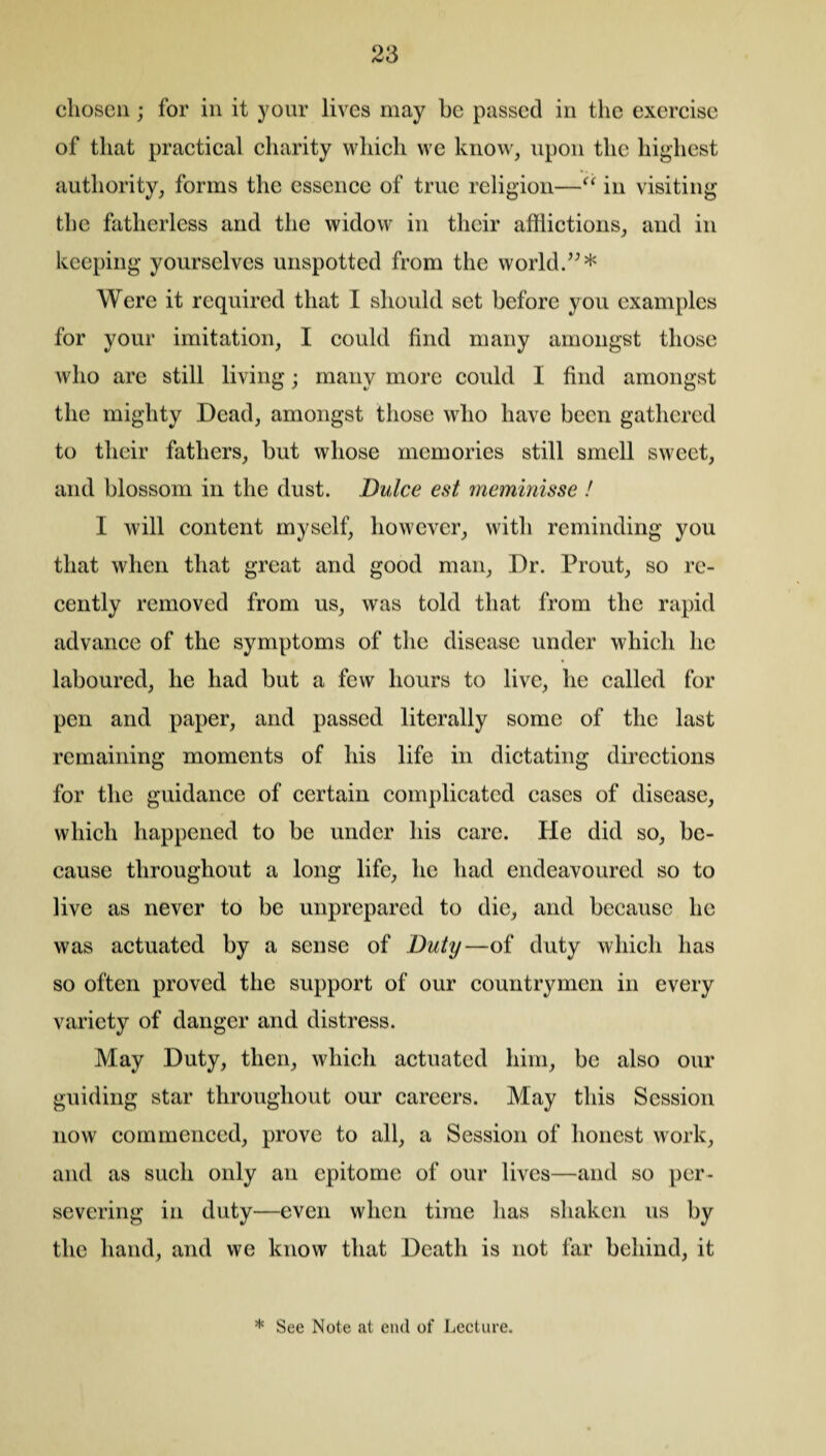 clioscn; for in it your lives may he passed in the exercise of that practical charity which we know, upon the highest authority, forms the essence of true religion—“ in visiting the fatherless and the widow in their afflictions, and in keeping yourselves unspotted from the world.”* Were it required that I should set before you examples for your imitation, I could find many amongst those who are still living; many more could I find amongst the mighty Dead, amongst those who have been gathered to their fathers, but whose memories still smell sweet, and blossom in the dust. Dulce est meminisse ! I will content myself, however, with reminding you that when that great and good man. Dr. Prout, so re¬ cently removed from us, was told that from the rapid advance of the symptoms of the disease under which he laboured, he had but a few hours to live, he called for pen and paper, and passed literally some of the last remaining moments of his life in dictating directions for the guidance of certain complicated cases of disease, which happened to be under his care. He did so, be¬ cause throughout a long life, he had endeavoured so to live as never to be unprepared to die, and because he was actuated by a sense of Duty—of duty which has so often proved the support of our countrymen in every variety of danger and distress. May Duty, then, which actuated him, be also our guiding star throughout our careers. May this Session now commenced, prove to all, a Session of honest work, and as such only an epitome of our lives—and so per¬ severing in duty—even when time has shaken us by the hand, and we know that Death is not far behind, it * See Note at end of Lecture.