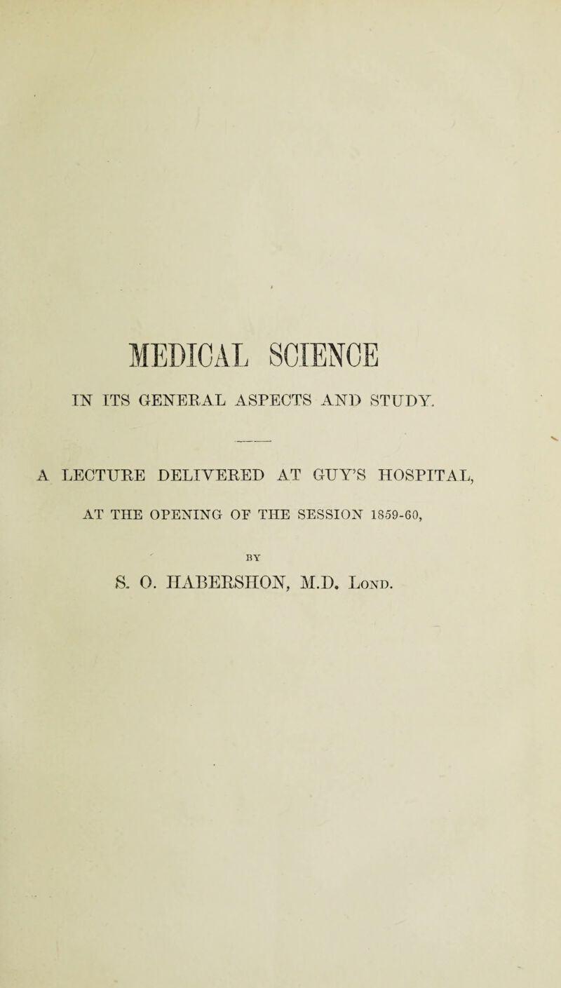 MEDICAL SCIENCE IN ITS GENERAL ASPECTS AND STUDY. A LECTURE DELIVERED AT GUY’S HOSPITAL, AT THE OPENING OE THE SESSION 1859-60, BY a 0. HABERSHON, M.D. Bond.