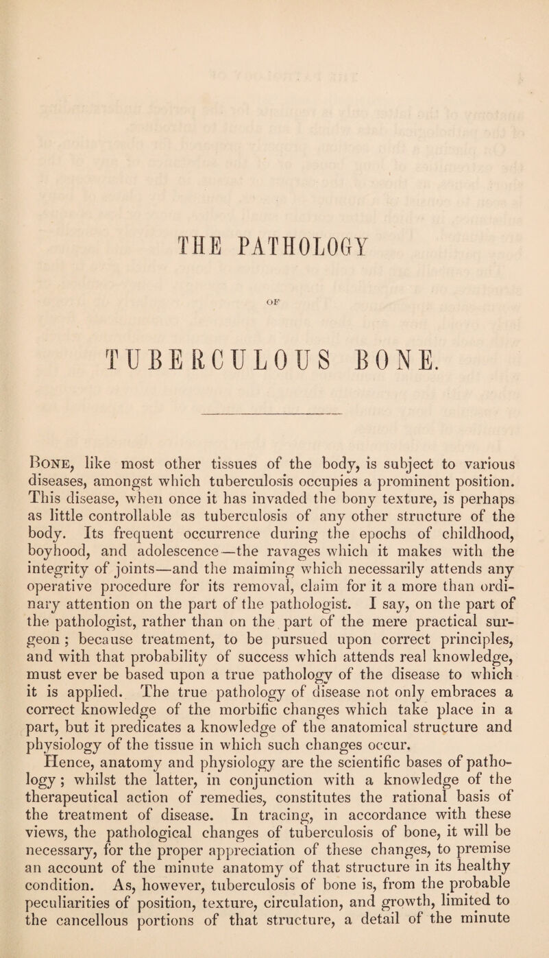 THE PATHOLOGY OF TUBERCULOUS BONE. Bone, like most other tissues of the body, is subject to various diseases, amongst which tuberculosis occupies a prominent position. This disease, when once it has invaded the bony texture, is perhaps as little controllable as tuberculosis of any other structure of the body. Its frequent occurrence during the epochs of childhood, boyhood, and adolescence—the ravages which it makes with the integrity of joints—and the maiming which necessarily attends any operative procedure for its removal, claim for it a more than ordi¬ nary attention on the part of the pathologist. I say, on the part of the pathologist, rather than on the part of the mere practical sur¬ geon ; because treatment, to be pursued upon correct principles, and with that probability of success which attends real knowledge, must ever be based upon a true pathology of the disease to which it is applied. The true pathology of disease not only embraces a correct knowledge of the morbific changes which take place in a part, but it predicates a knowledge of the anatomical structure and physiology of the tissue in which such changes occur. Hence, anatomy and physiology are the scientific bases of patho¬ logy ; whilst the latter, in conjunction with a knowledge of the therapeutical action of remedies, constitutes the rational basis of the treatment of disease. In tracing, in accordance with these views, the pathological changes of tuberculosis of bone, it will be necessary, for the proper appreciation of these changes, to premise an account of the minute anatomy of that structure in its healthy condition. As, however, tuberculosis of bone is, from the probable peculiarities of position, texture, circulation, and growth, limited to the cancellous portions of that structure, a detail of the minute