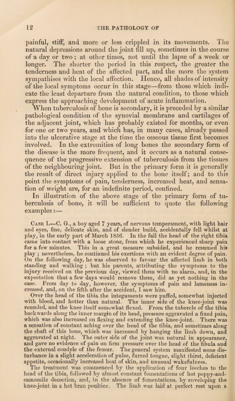 painful, stiff, and more or less crippled in its movements. The natural depressions around the joint fill up, sometimes in the course of a day or two ; at other times, not until the lapse of a week or longer. The shorter the period in this respect, the greater the tenderness and heat of the affected part, and the more the system sympathises with the local affection. Hence, all shades of intensity of the local symptoms occur in this stage—from those which indi¬ cate the least departure from the natural condition, to those which express the approaching development of acute inflammation. When tuberculosis of bone is secondary, it is preceded by a similar pathological condition of the synovial membrane and cartilages of the adjacent joint, which has probably existed for months, or even for one or two years, and which has, in many cases, already passed into the ulcerative stage at the time the osseous tissue first becomes involved. In the extremities of long bones the secondary form of the disease is the more frequent, and it occurs as a natural conse¬ quence of the progressive extension of tuberculosis from the tissues of the neighbouring joint. But in the primary form it is generally the result of direct injury applied to the bone itself; and to this point the symptoms of pain, tenderness, increased heat, and sensa¬ tion of weight are, for an indefinite period, confined. In illustration of the above stage of the primary form of tu¬ berculosis of bone, it will be sufficient to quote the following examples:— Case I.—C, G., a boy aged 7 years, of nervous temperament, with light hair and eyes, fine, delicate skin, and of slender build, accidentally fell whilst at play, in the early part of March 1856. In the fall the head of the right tibia came into contact with a loose stone, from which he experienced sharp pain for a few minutes. This in a great measure subsided, and he resumed his play ; nevertheless, he continued his exertions with an evident degree of pain. On the following day, he was observed to favour the affected limb in both standing and walking ; but his parents, attributing the symptoms to the injury received on the previous day, viewed them with no alarm, and, in the expectation that a few days would remove them, did as yet nothing in the case. From day to day, however, the symptoms of pain and lameness in¬ creased, and, on the fifth after the accident, I saw him. Over the head of the tibia the integuments were puffed, somewhat injected with blood, and hotter than natural. The inner side of the knee-joint was rounded, and the knee itself somewhat flexed. From the tubercle of the tibia backwards along the inner margin of its head, pressure aggravated a fixed pain, which was also increased on flexing and extending the knee-joint. There was a sensation of constant aching over the head of the tibia, and sometimes along the shaft of this bone, which was increased by hanging the limb down, and aggravated at night. The outer side of the joint was natural in appearance, and gave no evidence of pain on firm pressure over the head of the fibula and the external condyle of the femur. The general system manifested some dis¬ turbance in a slight acceleration of pulse, furred tongue, slight thirst, deficient appetite, occasionally increased heat of skin, and unusual wakefulness. The treatment was commenced by the application of four leeches to the head of the tibia, followed by almost constant fomentations of hot poppy-and- camomile decoction, and, in the absence of fomentations, by enveloping the knee-joint in a hot bran poultice. The limb was laid at perfect rest upon a