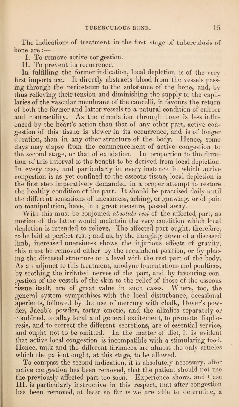 The indications of treatment in the first stage of tuberculosis of bone are:— I. To remove active congestion. II. To prevent its recurrence. In fulfilling the former indication, local depletion is of the very first importance. It directly abstracts blood from the vessels pass¬ ing through the periosteum to the substance of the bone, and, by thus relieving their tension and diminishing the supply to the capil¬ laries of the vascular membrane of the cancelli, it favours the return of both the former and latter vessels to a natural condition of caliber and contractility. As the circulation through bone is less influ¬ enced by the heart’s action than that of any other part, active con¬ gestion of this tissue is slower in its occurrence, and is of longer duration, than in any other structure of the body. Hence, some days may elapse from the commencement of active congestion to the second stage, or that of exudation. In proportion to the dura¬ tion of this interval is the benefit to be derived from local depletion. In every case, and particularly in every instance in which active congestion is as yet confined to the osseous tissue, local depletion is the first step imperatively demanded in a proper attempt to restore the healthy condition of the part. It should be practised daily until the different sensations of uneasiness, aching, or gnawing, or of pain on manipulation, have, in a great measure, passed away. With this must be conjoined absolute rest of the affected part, as motion of the latter would maintain the very condition which local depletion is intended to relieve. The affected part ought, therefore, to be laid at perfect rest; and as, by the hanging down of a diseased limb, increased uneasiness shows the injurious effects of gravity, this must be removed either by the recumbent position, or by plac¬ ing the diseased structure on a level with the rest part of the body. As an adjunct to this treatment, anodyne fomentations and poultices, by soothing the irritated nerves of the part, and by favouring con¬ gestion of the vessels of the skin to the relief of those of the osseous tissue itself, are of great value in such cases. Where, too, the general system sympathises with the local disturbance, occasional aperients, followed by the use of mercury wdth chalk, Dover’s pow^- der, Jacob’s powder, tartar emetic, and the alkalies separately or combined, to allay local and general excitement, to promote diapho¬ resis, and to correct the different secretions, are of essential service, and ought not to be omitted. In the matter of diet, it is evident that active local congestion is incompatible with a stimulating food. Hence, milk and the different farinacea are almost the only articles which the patient ought, at this stage, to be allowed. To compass the second indication, it is absolutely necessary, after active congestion has been removed, that the patient should not use the previously affected part too soon. Experience shows, and Case HI. is particularly instructive in this respect, that after congestion has been removed, at least so far as we are able to determine, a