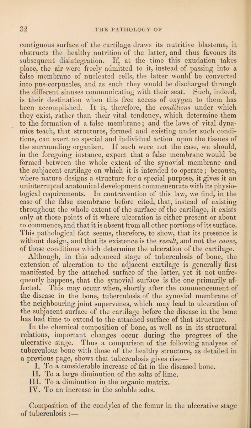 contiguous surface of tlie cartilage draws its nutritive blastema, it obstructs the healthy nutrition of the latter, and thus favours its subsequent disintegration. If, at the time this exudation takes place, the air were freely admitted to it, instead of passing into a false membrane of nucleated cells, the latter would be converted into pus-corpuscles, and as such they would be discharged through the different sinuses communicating with their seat. Such, indeed, is their destination when this free access of oxygen to them has been accomplished. It is, therefore, the conditions under which they exist, rather than their vital tendency, which determine them to the formation of a false membrane; and tbe laws of vital dyna¬ mics teacli, that structures, formed and existing under such condi¬ tions, can exert no special and individual action upon the tissues of the surrounding organism. If such were not the case, we should, in the foregoing instance, expect that a false membrane would be formed between the whole extent of the synovial membrane and the subjacent cartilage on which it is intended to operate; because, where nature designs a structure for a special purpose, it gives it an uninterrupted anatomical development commensurate with its physio¬ logical requirements. In contravention of this law, we find, in the case of the false membrane before cited, that, instead of existing throughout the whole extent of the surface of the cartilage, it exists only at those points of it where ulceration is either present or about to commence, and that it is absent from all other portions of its surface. This pathological fact seems, therefore, to show, that its presence is without design, and that its existence is the result^ and not the caiiscj of those conditions which determine the ulceration of the cartilage. Although, in this advanced stage of tuberculosis of bone, the extension of ulceration to the adjacent cartilage is generally first manifested by the attached surface of the latter, yet it not unfre- quently happens, that the synovial surface is the one primarily af¬ fected. This may occur when, shortly after the commencement of the disease in the bone, tuberculosis of the synovial membrane of the neighbouring joint supervenes, which may lead to ulceration of the subjacent surface of the cartilage before the disease in the bone has had time to extend to the attached surface of that structure. In the chemical composition of bone, as well as in its structural relations, important changes occur during the progress of the ulcerative stage. Thus a comparison of the following analyses of tuberculous bone with those of the healthy structure, as detailed in a previous page, shows that tuberculosis gives rise— I. To a considerable increase of fat in the diseased bone. II. To a large diminution of the salts of lime. III. To a diminution in the organic matrix. IV. To an increase in the soluble salts. Composition of the condyles of the femur in the ulcerative stage of tuberculosis :—