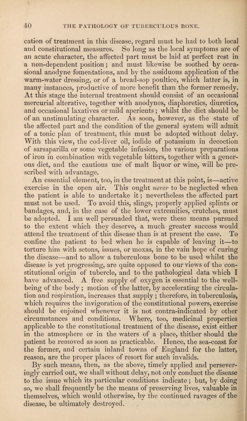 cation of treatment in this disease, regard must be had to both local and constitutional measures. So long as the local symptoms are of an acute character, the affected part must be laid at perfect rest in a non-dependent position; and must likewise be soothed by occa¬ sional anodyne fomentations, and by the assiduous application of the warm-water dressing, or of a bread-sop poultice, which latter is, in many instances, productive of more benefit than the former remedy. At this stage the internal treatment should consist of an occasional mercurial alterative, together with anodynes, diaphoretics, diuretics, and occasional laxatives or mild aperients; whilst the diet should be of an unstimulating character. As soon, however, as the state of the affected part and the condition of the general system will admit of a tonic plan of treatment, this must be adopted without delay. With this view, the cod-liver oil, iodide of potassium in decoction of sarsaparilla or some vegetable infusion, the various preparations of iron in combination with vegetable bitters, together with a gener¬ ous diet, and the cautious use of malt liquor or wine, will be pre¬ scribed with advantage. An essential element, too, in the treatment at this point, is—active exercise in the open air. This ought never to be neglected when the patient is able to undertake it; nevertheless the affected part must not be used. To avoid this, slings, properly applied splints or bandages, and, in the case of the lower extremities, crutches, must be adopted. I am well persuaded that, were these means pursued to the extent which they deserve, a much greater success would attend the treatment of this disease than is at present the case. To confine the patient to bed when he is capable of leaving it—to torture him with setons, issues, or moxas, in the vain hope of curing the disease—and to allow a tuberculous bone to be used whilst the disease is yet progressing, are quite opposed to our views of the con¬ stitutional origin of tubercle, and to the pathological data which I have advanced. A free supply of oxygen is essential to the w^ell- being of the body ; motion of the latter, by accelerating the circula¬ tion and respiration, increases that supply; therefore, in tuberculosis, which requires the invigoration of the constitutional powers, exercise should be enjoined whenever it is not contra-indicated by other circumstances and conditions. Where, too, medicinal properties applicable to the constitutional treatment of the disease, exist either in the atmosphere or in the waters of a place, thither should the patient be removed as soon as practicable. Hence, the sea-coast for the former, and certain inland towns of England for the latter, reason, are the proper places of resort for such invalids. By such means, then, as the above, timely applied and persever- ingly carried out, we shall wdthout delay, not only conduct the disease to the issue which its particular conditions indicate; but, by doing so, we shall frequently be the means of preserving lives, valuable in themselves, which would otherwise, by the continued ravages of the disease, be ultimately destroyed.