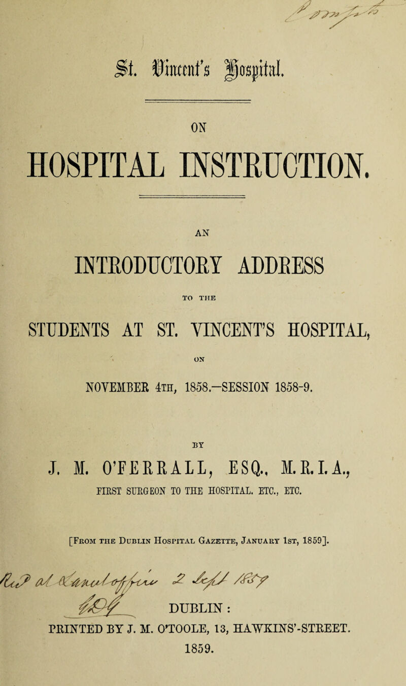 S'J St. Diluent’s |)osj)if;tI. ON HOSPITAL INSTRUCTION. INTRODUCTORY ADDRESS TO THE STUDENTS AT ST. VINCENT’S HOSPITAL, ON NOVEMBER 4th, 1858-SESSION 1858-9. J. M. O’FERR ALL, ESQ., KILL A., EIEST SURGEON TO THE HOSPITAL. ETC., ETC. [From the Dublin Hospital Gazette, January 1st, 1859]. // </ DUBLIN : PRINTED BY J. M. O’TOOLE, 13, HAWKINS’-STREET. 1859.