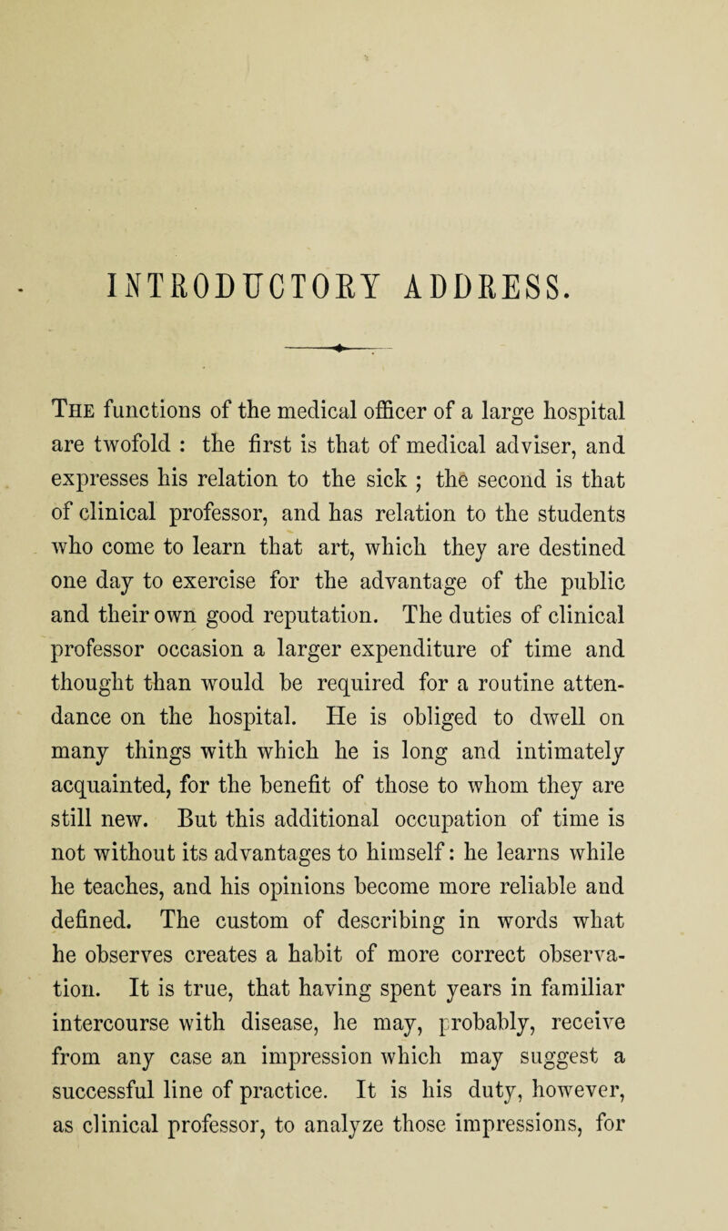 INTRODUCTORY ADDRESS. --4.-_ - The functions of the medical officer of a large hospital are twofold : the first is that of medical adviser, and expresses his relation to the sick ; the second is that of clinical professor, and has relation to the students who come to learn that art, which they are destined one day to exercise for the advantage of the public and their own good reputation. The duties of clinical professor occasion a larger expenditure of time and thought than would he required for a routine atten¬ dance on the hospital. He is obliged to dwell on many things with which he is long and intimately acquainted, for the benefit of those to whom they are still new. But this additional occupation of time is not without its advantages to himself: he learns while he teaches, and his opinions become more reliable and defined. The custom of describing in words what he observes creates a habit of more correct observa¬ tion. It is true, that having spent years in familiar intercourse with disease, he may, probably, receive from any case an impression which may suggest a successful line of practice. It is his duty, however, as clinical professor, to analyze those impressions, for
