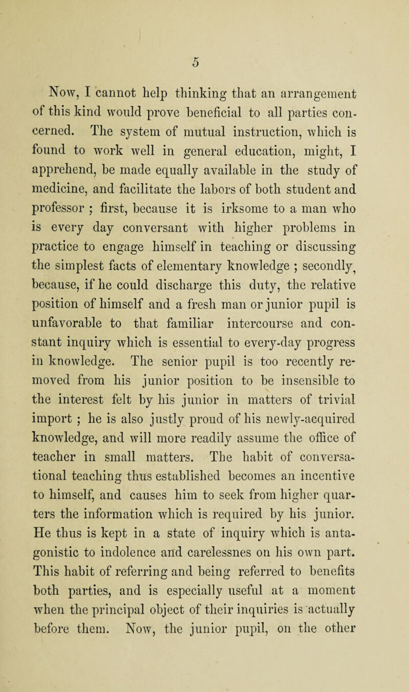 Now, I cannot help thinking that an arrangement of this kind would prove beneficial to all parties con¬ cerned. The system of mutual instruction, which is found to work well in general education, might, I apprehend, be made equally available in the study of medicine, and facilitate the labors of both student and professor ; first, because it is irksome to a man who is every day conversant with higher problems in practice to engage himself in teaching or discussing the simplest facts of elementary knowledge ; secondly 7 because, if he could discharge this duty, the relative position of himself and a fresh man or junior pupil is unfavorable to that familiar intercourse and con¬ stant inquiry which is essential to every-day progress in knowledge. The senior pupil is too recently re¬ moved from his junior position to be insensible to the interest felt by his junior in matters of trivial import ; he is also justly proud of his newly-acquired knowledge, and will more readily assume the office of teacher in small matters. The habit of conversa¬ tional teaching thus established becomes an incentive to himself, and causes him to seek from higher quar¬ ters the information which is required by his junior. He thus is kept in a state of inquiry which is anta¬ gonistic to indolence and carelessnes on his own part. This habit of referring and being referred to benefits both parties, and is especially useful at a moment when the principal object of their inquiries is actually before them. Now, the junior pupil, on the other
