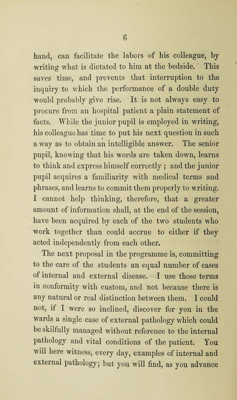 hand, can facilitate the labors of his colleague, by writing what is dictated to him at the bedside. This saves time, and prevents that interruption to the inquiry to which the performance of a double duty would probably give rise. It is not always easy to procure from an hospital patient a plain statement of facts. While the junior pupil is employed in writing, his colleague has time to put his next question in such a way as to obtain an intelligible answer. The senior pupil, knowing that his words are taken down, learns to think and express himself correctly ; and the junior pupil acquires a familiarity with medical terms and phrases, and learns to commit them properly to writing. I cannot help thinking, therefore, that a greater amount of information shall, at the end of the session, have been acquired by each of the two students who work together than could accrue to either if they acted independently from each other. The next proposal in the programme is, committing to the care of the students an equal number of cases of internal and external disease. I use those terms in conformity with custom, and not because there is any natural or real distinction between them. I could not, if I were so inclined, discover for you in the wards a single case of external pathology which could be skilfully managed without reference to the internal pathology and vital conditions of the patient. You will here witness, every day, examples of internal and external pathology; but you will find, as you advance