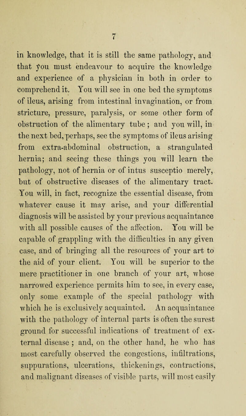 in knowledge, that it is still the same pathology, and that you must endeavour to acquire the knowledge and experience of a physician in both in order to comprehend it. You will see in one bed the symptoms of ileus, arising from intestinal invagination, or from stricture, pressure, paralysis, or some other form of obstruction of the alimentary tube; and you will, in the next bed, perhaps, see the symptoms of ileus arising from extra-abdominal obstruction, a strangulated hernia; and seeing these things you will learn the pathology, not of hernia or of intus susceptio merely, but of obstructive diseases of the alimentary tract. You will, in fact, recognize the essential disease, from whatever cause it may arise, and your differential diagnosis will be assisted by your previous acquaintance with all possible causes of the affection. You will be capable of grappling with the difficulties in any given case, and of bringing all the resources of your art to the aid of your client. You will be superior to the mere practitioner in one branch of your art, whose narrowed experience permits him to see, in every case, only some example of the special pathology with which he is exclusively acquainted. An acquaintance with the pathology of internal parts is often the surest ground for successful indications of treatment of ex¬ ternal disease ; and, on the other hand, he who has most carefully observed the congestions, infiltrations, suppurations, ulcerations, thickenings, contractions, and malignant diseases of visible parts, will most easily