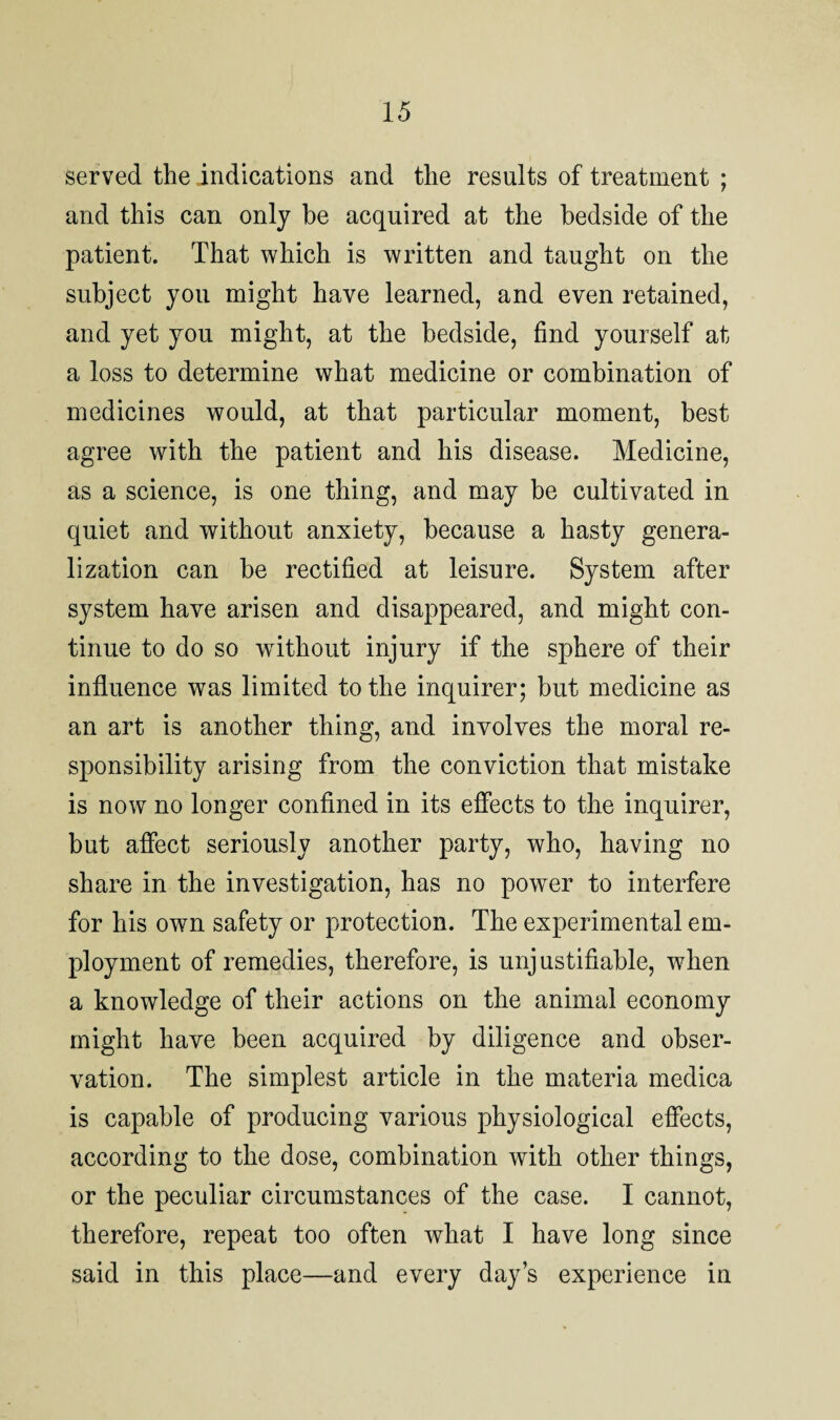 served the indications and the results of treatment ; and this can only he acquired at the bedside of the patient. That which is written and taught on the subject you might have learned, and even retained, and yet you might, at the bedside, find yourself at a loss to determine what medicine or combination of medicines would, at that particular moment, best agree with the patient and his disease. Medicine, as a science, is one thing, and may be cultivated in quiet and without anxiety, because a hasty genera¬ lization can be rectified at leisure. System after system have arisen and disappeared, and might con¬ tinue to do so without injury if the sphere of their influence was limited to the inquirer; but medicine as an art is another thing, and involves the moral re¬ sponsibility arising from the conviction that mistake is now no longer confined in its effects to the inquirer, but affect seriously another party, who, having no share in the investigation, has no power to interfere for his own safety or protection. The experimental em¬ ployment of remedies, therefore, is unjustifiable, when a knowledge of their actions on the animal economy might have been acquired by diligence and obser¬ vation. The simplest article in the materia medica is capable of producing various physiological effects, according to the dose, combination with other things, or the peculiar circumstances of the case. I cannot, therefore, repeat too often what I have long since said in this place—and every day’s experience in