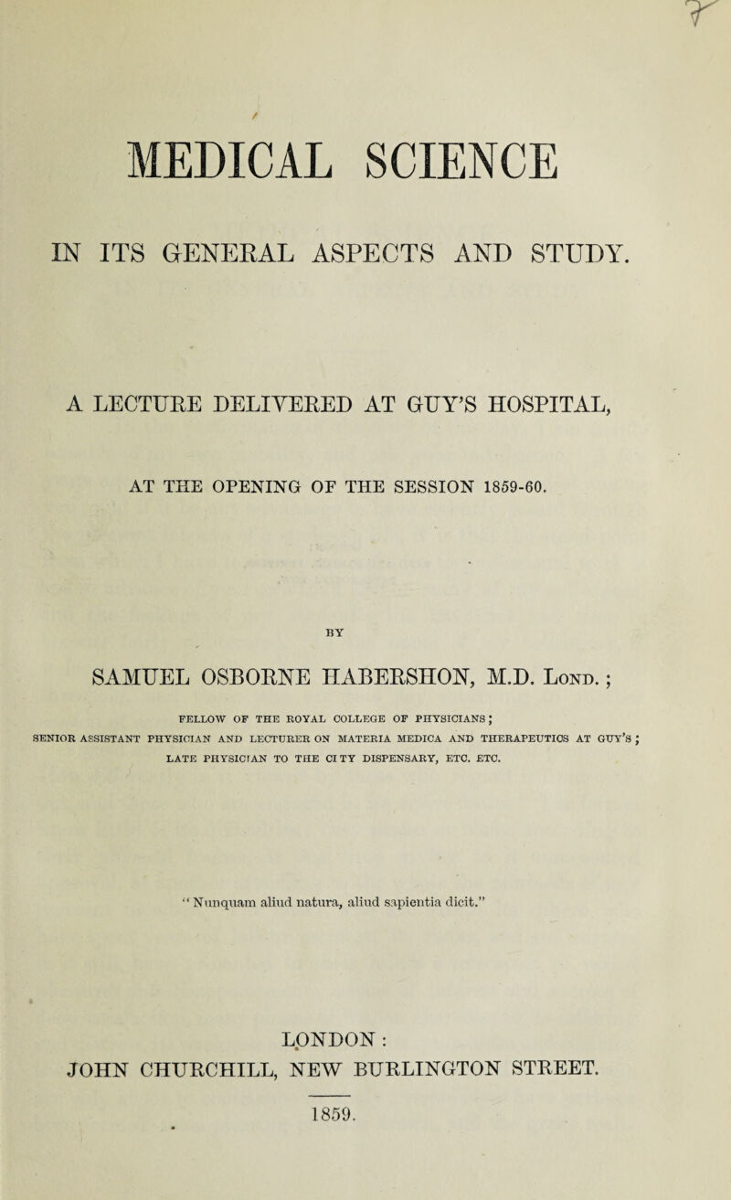 MEDICAL SCIENCE IN ITS GENERAL ASPECTS AND STUDY. A LECTURE DELIVERED AT GUY’S HOSPITAL, AT THE OPENING OF THE SESSION 1859-60. BY SAMUEL OSBORNE HABERSHON, M.D. Lond. ; FELLOW OF THE ROYAL COLLEGE OF PHYSICIANS; SENIOR ASSISTANT PHYSICIAN AND LECTURER ON MATERIA MEDICA AND THERAPEUTICS AT GUY’S LATE PHYSICIAN TO THE CITY DISPENSARY, ETC. ETC. “Nunquam aliud natura, aliud sapientia dicit.” LONDON : a JOHN CHURCHILL, NEW BURLINGTON STREET. 1859.