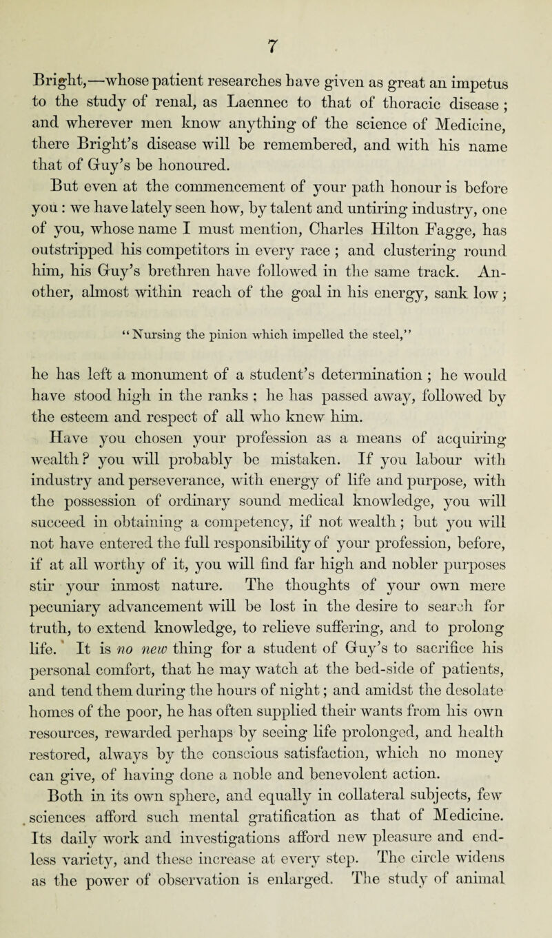 Bright,—whose patient researches have given as great an impetus to the study of renal, as Laennec to that of thoracic disease ; and wherever men know anything of the science of Medicine, there Bright’s disease will be remembered, and with his name that of Guy’s be honoured. But even at the commencement of your path honour is before you : we have lately seen how, by talent and untiring industry, one of you, whose name I must mention, Charles Hilton Fagge, has outstripped his competitors in every race ; and clustering round him, his Guy’s brethren have followed in the same track. An¬ other, almost within reach of the goal in his energy, sank low; “Nursing the pinion which impelled the steel,” he has left a monument of a student’s determination ; he would have stood high in the ranks ; he has passed away, followed by the esteem and respect of all who knew him. Have you chosen your profession as a means of acquiring wealth P you will probably be mistaken. If you labour with industry and perseverance, with energy of life and purpose, with the possession of ordinary sound medical knowledge, you will succeed in obtaining a competency, if not wealth; but you will not have entered the full responsibility of your profession, before, if at all worthy of it, you will find far high and nobler purposes stir your inmost nature. The thoughts of your own mere pecuniary advancement will be lost in the desire to search for truth, to extend knowledge, to relieve suffering, and to prolong life. It is no new thing for a student of Guy’s to sacrifice his personal comfort, that he may watch at the bed-side of patients, and tend them during the hours of night; and amidst the desolate homes of the poor, he has often supplied their wants from his own resources, rewarded perhaps by seeing life prolonged, and health restored, always by the conscious satisfaction, which no money can give, of having done a noble and benevolent action. Both in its own sphere, and equally in collateral subjects, few sciences afford such mental gratification as that of Medicine. Its daily work and investigations afford new pleasure and end¬ less variety, and these increase at every step. The circle widens as the power of observation is enlarged. The study of animal