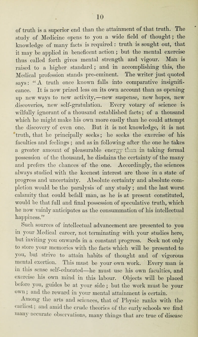 of truth is a superior end than the attainment of that truth. The study of Medicine opens to you a wide field of thought; the knowledge of many facts is required : truth is sought out, that it may he applied in beneficent action ; but the mental exercise thus called forth gives mental strength and vigour. Man is raised to a higher standard ; and in accomplishing this, the Medical profession stands pre-eminent. The writer just quoted says: “ A truth once known falls into comparative insignifi¬ cance. It is now prized less on its own account than as opening up new ways to new activity,—new suspense, new hopes, new discoveries, new self-gratulation. Every votary of science is wilfully ignorant of a thousand established facts ; of a thousand which he might make his own more easily than he could attempt the discovery of even one. But it is not knowledge, it is not truth, that he principally seeks; he seeks the exercise of his faculties and feelings ; and as in following after the one he takes a greater amount of pleasurable ener in taking formal possession of the thousand, he disdains the certainty of the many and prefers the chances of the one. Accordingly, the sciences always studied with the keenest interest are those in a state of progress and uncertainty. Absolute certainty and absolute com¬ pletion would be the paralysis of any study; and the last worst calamity that could befall man, as he is at present constituted, would be that full and final possession of speculative truth, which he now vainly anticipates as the consummation of his intellectual happiness.” Such sources of intellectual advancement are presented to you in your Medical career, not terminating with your studies here, but inviting you onwards in a constant progress. Seek not only to store your memories with the facts which will be presented to you, but strive to attain habits of thought and of vigorous mental exertion. This must be your own work. Every man is in this sense self-educated—he must use his own faculties, and exercise his own mind in this labour. Objects will be placed before you, guides be at your side ; but the work must be your own; and the reward in your mental attainment is certain. Among the arts and sciences, that of Physic ranks with the earliest; and amid the crude theories of the early schools we find mam accurate observations, many things that are true of disease