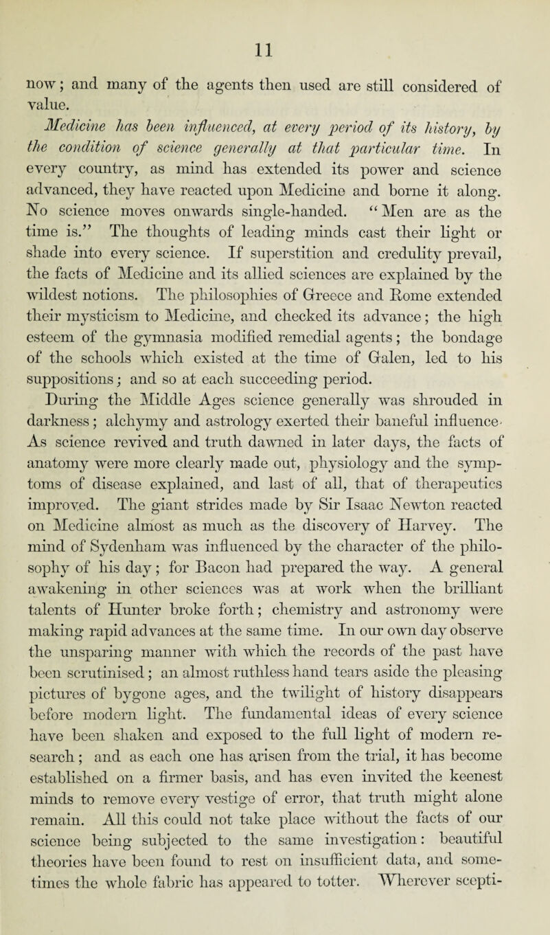 now; and many of the agents then used are still considered of value. Medicine has been influenced, at every period of its history, by the condition of science generally at that particular time. In every country, as mind has extended its power and science advanced, they have reacted upon Medicine and borne it along. No science moves onwards single-handed. “ Men are as the time is.” The thoughts of leading minds cast their light or shade into every science. If superstition and credulity prevail, the facts of Medicine and its allied sciences are explained by the wildest notions. The philosophies of Greece and Borne extended their mysticism to Medicine, and checked its advance; the high esteem of the gymnasia modified remedial agents; the bondage of the schools which existed at the time of Galen, led to his suppositions; and so at each succeeding period. During the Middle Ages science generally was shrouded in darkness ; alchymy and astrology exerted their baneful influence - As science revived and truth dawned in later days, the facts of anatomy were more clearly made out, physiology and the symp¬ toms of disease explained, and last of all, that of therapeutics improved. The giant strides made by Sir Isaac Newton reacted on Medicine almost as much as the discovery of Harvey. The mind of Sydenham was influenced by the character of the philo¬ sophy of his day ; for Bacon had prepared the way. A general awakening in other sciences was at work when the brilliant talents of Hunter broke forth; chemistry and astronomy were making rapid advances at the same time. In our own day observe the unsparing manner with which the records of the past have been scrutinised; an almost ruthless hand tears aside the pleasing pictures of bygone ages, and the twilight of history disappears before modern light. The fundamental ideas of every science have been shaken and exposed to the full light of modern re¬ search ; and as each one has arisen from the trial, it has become established on a firmer basis, and has even invited the keenest minds to remove every vestige of error, that truth might alone remain. All this could not take place without the facts of our science being subjected to the same investigation: beautiful theories have been found to rest on insufficient data, and some¬ times the whole fabric has appeared to totter. Wherever scepti-