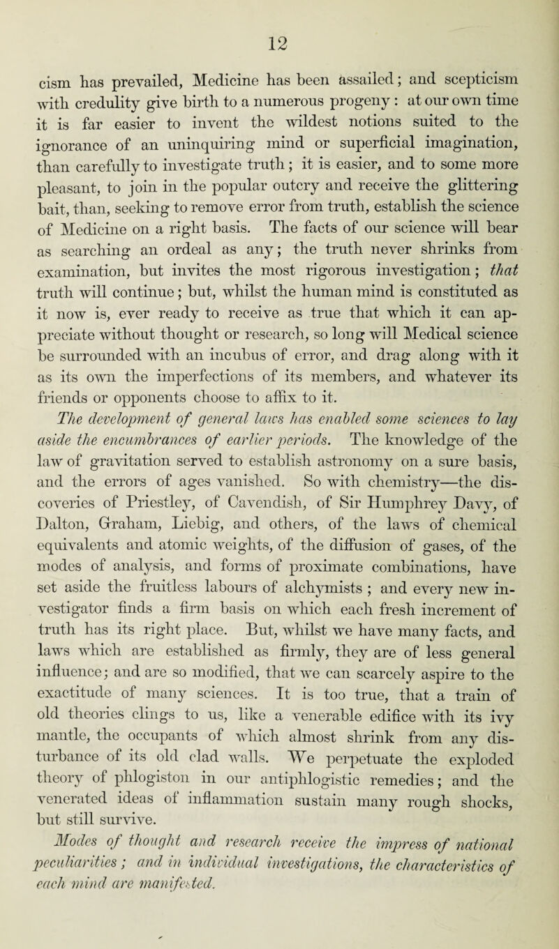 cism has prevailed, Medicine lias been assailed; and scepticism with credulity give birth to a numerous progeny : at our own time it is far easier to invent the wildest notions suited to the ignorance of an uninquiring mind or superficial imagination, than carefully to investigate truth; it is easier, and to some more pleasant, to join in the popular outcry and receive the glittering bait, than, seeking to remove error from truth, establish the science of Medicine on a right basis. The facts of our science will bear as searching an ordeal as any; the truth never shrinks from examination, but invites the most rigorous investigation; that truth will continue ; but, whilst the human mind is constituted as it now is, ever ready to receive as true that which it can ap¬ preciate without thought or research, so long wall Medical science be surrounded with an incubus of error, and drag along with it as its own the imperfections of its members, and whatever its friends or opponents choose to affix to it. The development of general laws has enabled some sciences to lay aside the encumbrances of earlier periods. The knowledge of the law of gravitation served to establish astronomy on a sure basis, and the errors of ages vanished. So with chemistry—the dis¬ coveries of Priestley, of Cavendish, of Sir Humphrey Davy, of Dalton, Graham, Liebig, and others, of the laws of chemical equivalents and atomic weights, of the diffusion of gases, of the modes of analysis, and forms of proximate combinations, have set aside the fruitless labours of alchymists ; and every new in¬ vestigator finds a firm basis on which each fresh increment of truth has its right place. But, whilst we have many facts, and laws which are established as firmly, they are of less general influence; and are so modified, that we can scarcely aspire to the exactitude of many sciences. It is too true, that a train of old theories clings to us, like a venerable edifice with its ivy mantle, the occupants of which almost shrink from any dis¬ turbance of its old clad walls. We perpetuate the exploded theory of phlogiston in our antiphlogistic remedies; and the venerated ideas of inflammation sustain many rough shocks, but still survive. Modes of thought and research receive the impress of national peculiarities; and in individual investigations, the characteristics of each mind are manifested.