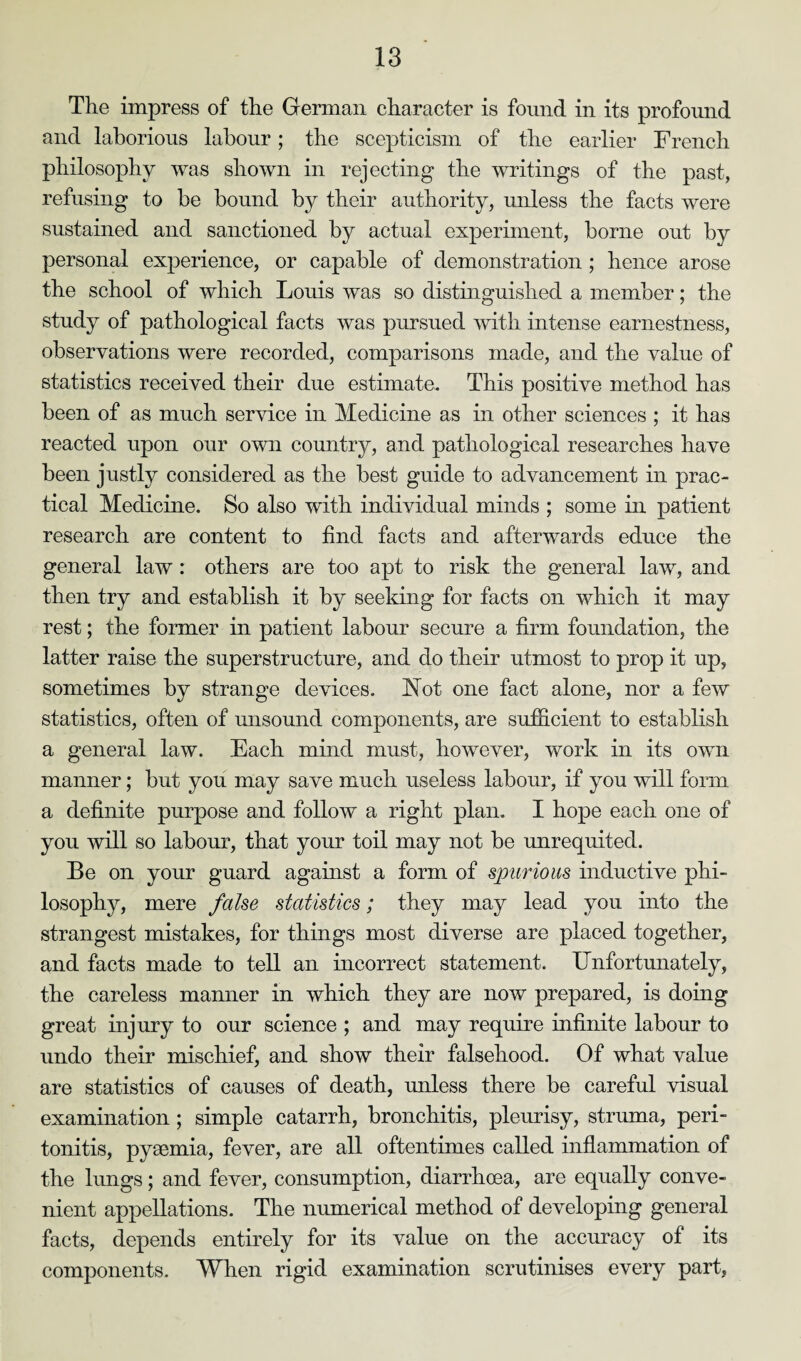 The impress of the German character is found in its profound and laborious labour; the scepticism of the earlier French philosophy was shown in rejecting the writings of the past, refusing to be bound by their authority, unless the facts were sustained and sanctioned by actual experiment, borne out by personal experience, or capable of demonstration ; hence arose the school of which Louis was so distinguished a member; the study of pathological facts was pursued with intense earnestness, observations were recorded, comparisons made, and the value of statistics received their due estimate. This positive method has been of as much service in Medicine as in other sciences ; it has reacted upon our own country, and pathological researches have been justly considered as the best guide to advancement in prac¬ tical Medicine. So also with individual minds ; some in patient research are content to find facts and afterwards educe the general law : others are too apt to risk the general law, and then try and establish it by seeking for facts on which it may rest; the former in patient labour secure a firm foundation, the latter raise the superstructure, and do their utmost to prop it up, sometimes by strange devices. Not one fact alone, nor a few statistics, often of unsound components, are sufficient to establish a general law. Each mind must, however, work in its own manner; but you may save much useless labour, if you will form a definite purpose and follow a right plan. I hope each one of you will so labour, that your toil may not be unrequited. Be on your guard against a form of spurious inductive phi¬ losophy, mere false statistics; they may lead you into the strangest mistakes, for things most diverse are placed together, and facts made to tell an incorrect statement. Unfortunately, the careless manner in which they are now prepared, is doing great injury to our science ; and may require infinite labour to undo their mischief, and show their falsehood. Of what value are statistics of causes of death, unless there be careful visual examination; simple catarrh, bronchitis, pleurisy, struma, peri¬ tonitis, pyaemia, fever, are all oftentimes called inflammation of the lungs; and fever, consumption, diarrhoea, are equally conve¬ nient appellations. The numerical method of developing general facts, depends entirely for its value on the accuracy of its components. When rigid examination scrutinises every part,