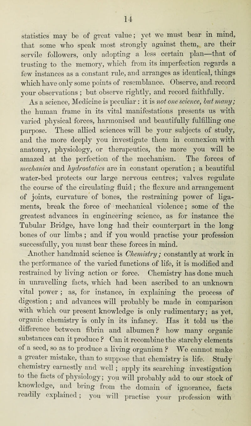 statistics may be of great value; yet we must bear in mind, that some who speak most strongly against them, are their servile followers, only adopting a less certain plan—that of trusting to the memory, which from its imperfection regards a few instances as a constant rule, and arranges as identical, things which have only some points of resemblance. Observe, and record your observations ; but observe rightly, and record faithfully. As a science, Medicine is peculiar : it is not one science, but many; the human frame in its vital manifestations presents us with varied physical forces, harmonised and beautifully fulfilling one purpose. These allied sciences will be your subjects of study, and the more deeply you investigate them in connexion with anatomy, physiology, or therapeutics, the more you will be amazed at the perfection of the mechanism. The forces of mechanics and hydrostatics are in constant operation; a beautiful water-bed protects our large nervous centres; valves regulate the course of the circulating fluid; the flexure and arrangement of joints, curvature of bones, the restraining power of liga¬ ments, break the force of mechanical violence; some of the greatest advances in engineering science, as for instance the Tubular Bridge, have long had their counterpart in the long bones of our limbs ; and if you would practise your profession successfully, you must bear these forces in mind. Another handmaid science is Chemistry; constantly at work in the performance of the varied functions of life, it is modified and restrained by living action or force. Chemistry has done much in unravelling facts, which had been ascribed to an unknown vital power ; as, for instance, in explaining the process of digestion ; and advances will probably be made in comparison with which our present knowledge is only rudimentary; as yet, organic chemistry is only in its infancy. Has it told us the difference between fibrin and albumen ? how many organic substances can it produce ? Can it recombine the starchy elements of a seed, so as to produce a living organism P We cannot make a greater mistake, than to suppose that chemistry is life. Study chemistry earnestly and well ; apply its searching investigation to the facts of physiology; you will probably add to our stock of knowledge, and bring from the domain of ignorance, facts readily explained; you will practise your profession with