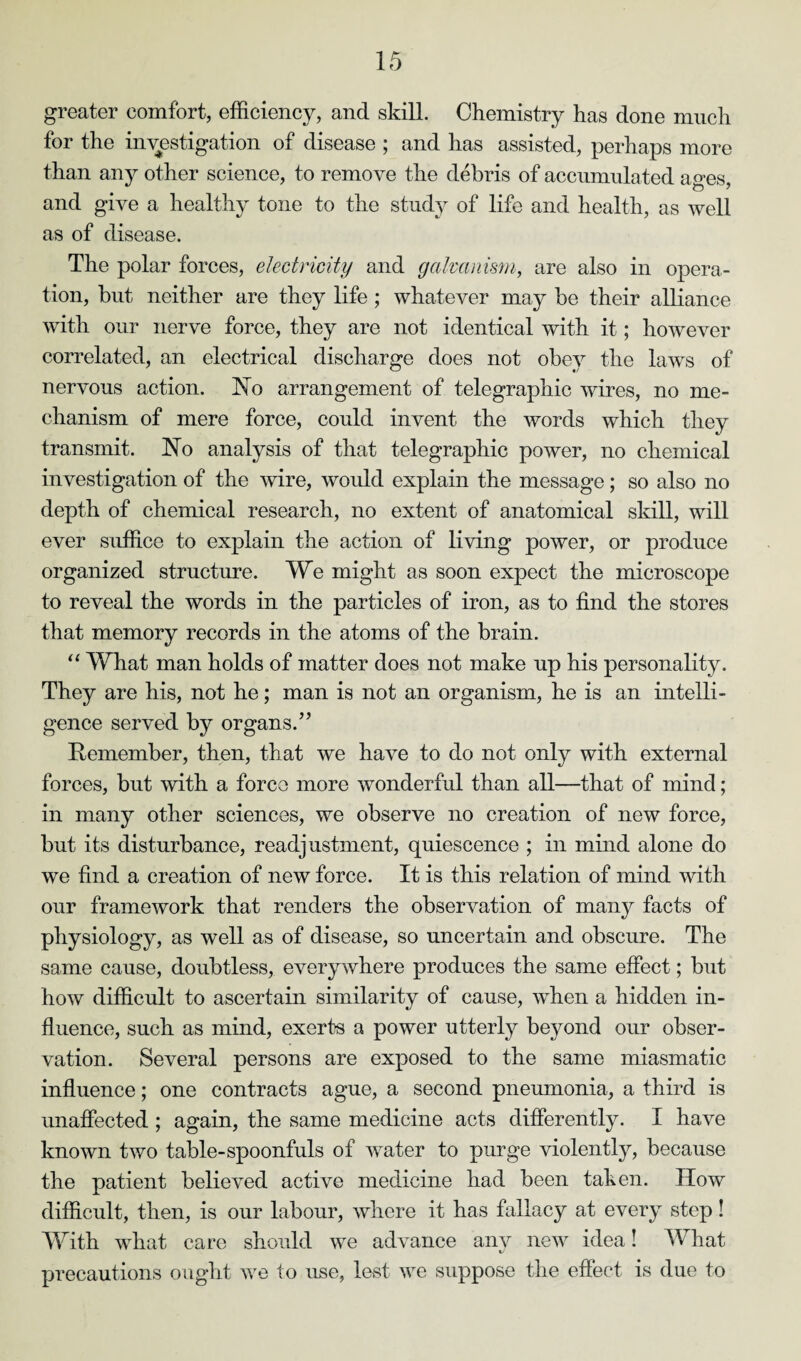 greater comfort, efficiency, and skill. Chemistry has done much for the investigation of disease ; and has assisted, perhaps more than any other science, to remove the debris of accumulated aves and give a healthy tone to the study of life and health, as well as of disease. The polar forces, electricity and galvanism, are also in opera¬ tion, but neither are they life ; whatever may be their alliance with our nerve force, they are not identical with it; however correlated, an electrical discharge does not obey the laws of nervous action. No arrangement of telegraphic wires, no me¬ chanism of mere force, could invent the words which they transmit. No analysis of that telegraphic power, no chemical investigation of the wire, would explain the message; so also no depth of chemical research, no extent of anatomical skill, will ever suffice to explain the action of living power, or produce organized structure. We might as soon expect the microscope to reveal the words in the particles of iron, as to find the stores that memory records in the atoms of the brain. “ What man holds of matter does not make up his personality. They are his, not he; man is not an organism, he is an intelli¬ gence served by organs.” Remember, then, that we have to do not only with external forces, but with a force more wonderful than all—that of mind; in many other sciences, we observe no creation of new force, but its disturbance, readjustment, quiescence ; in mind alone do we find a creation of new force. It is this relation of mind with our framework that renders the observation of many facts of physiology, as well as of disease, so uncertain and obscure. The same cause, doubtless, everywhere produces the same effect; but how difficult to ascertain similarity of cause, when a hidden in¬ fluence, such as mind, exerts a power utterly beyond our obser¬ vation. Several persons are exposed to the same miasmatic influence; one contracts ague, a second pneumonia, a third is unaffected ; again, the same medicine acts differently. I have known two table-spoonfuls of water to purge violently, because the patient believed active medicine had been taken. How difficult, then, is our labour, where it has fallacy at every step! With what care should we advance any new idea! What precautions ought we to use, lest we suppose the effect is due to