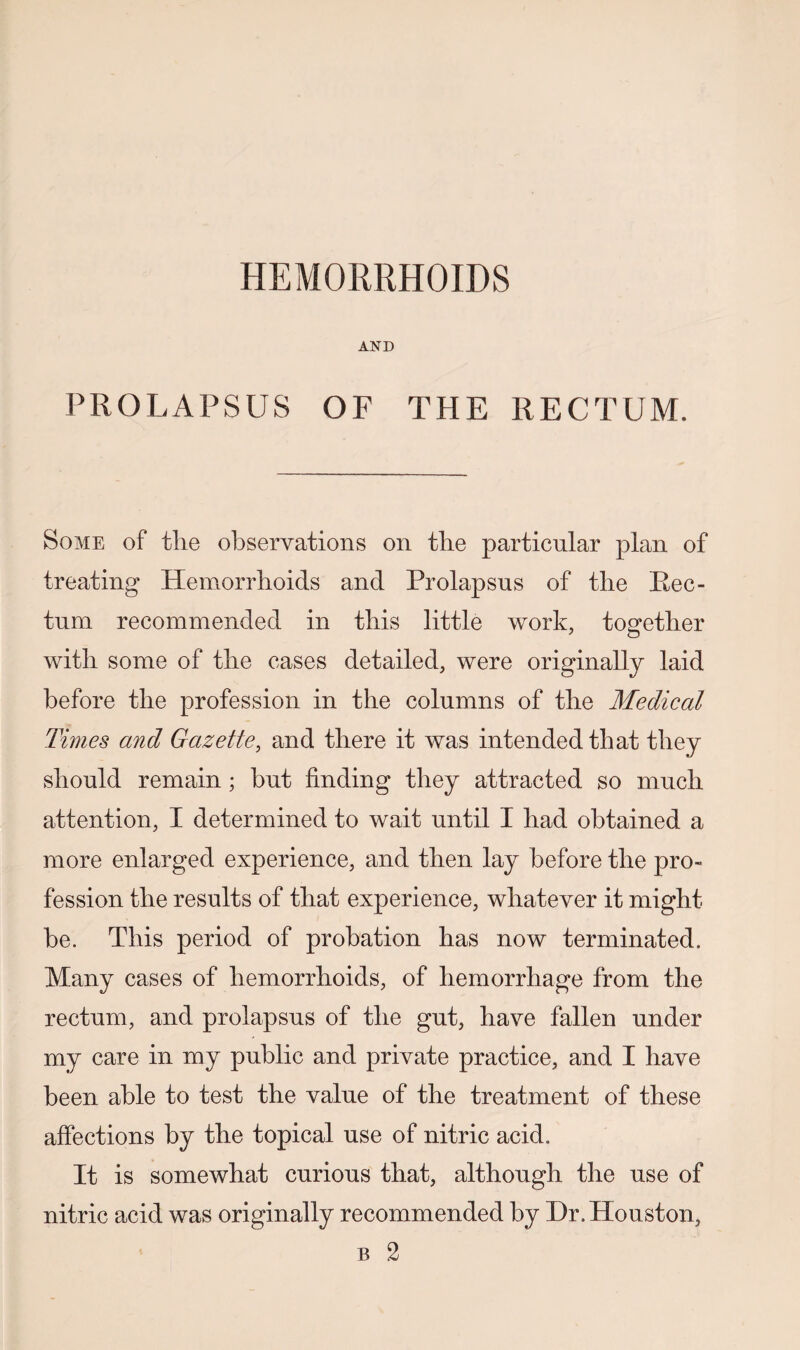 HEMORRHOIDS AND PROLAPSUS OF THE RECTUM. Some of the observations on the particular plan of treating Hemorrhoids and Prolapsus of the Rec¬ tum recommended in this little work, together with some of the cases detailed, were originally laid before the profession in the columns of the Medical Times and Gazette, and there it was intended that they should remain; hut finding they attracted so much attention, I determined to wait until I had obtained a more enlarged experience, and then lay before the pro¬ fession the results of that experience, whatever it might be. This period of probation has now terminated. Many cases of hemorrhoids, of hemorrhage from the rectum, and prolapsus of the gut, have fallen under my care in my public and private practice, and I have been able to test the value of the treatment of these affections by the topical use of nitric acid. It is somewhat curious that, although the use of nitric acid was originally recommended by I)r. Houston,