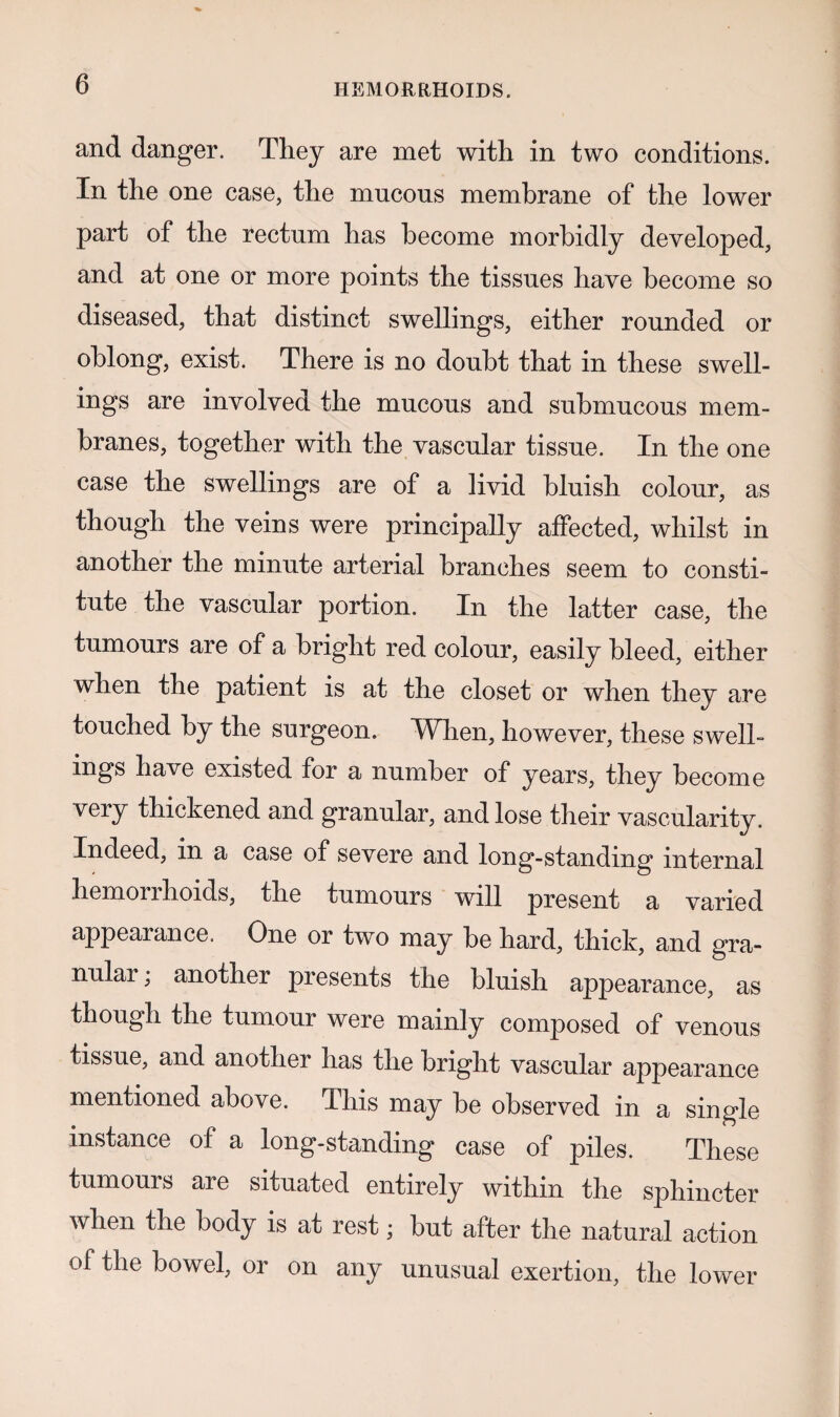 and danger. They are met with in two conditions. In the one case, the mucous membrane of the lower part of the rectum has become morbidly developed, and at one or more points the tissues have become so diseased, that distinct swellings, either rounded or oblong, exist. There is no doubt that in these swell¬ ings are involved the mucous and submucous mem¬ branes, together with the vascular tissue. In the one case the swellings are of a livid bluish colour, as though the veins were principally affected, whilst in another the minute arterial branches seem to consti¬ tute the vascular portion. In the latter case, the tumours are of a bright red colour, easily bleed, either when the patient is at the closet or when they are touched by the surgeon. When, however, these swell¬ ings have existed for a number of years, they become very thickened and granular, and lose their vascularity. Indeed, in a case of severe and long-standing internal liemoriholds, the tumours will present a varied appearance. One or two may be hard, thick, and gra¬ nular ; another presents the bluish appearance, as though the tumour were mainly composed of venous tissue, and another has the bright vascular appearance mentioned above. This may be observed in a single instance of a long-standing case of piles. These tumours are situated entirely within the sphincter when the body is at rest; but after the natural action of the bowel, or on any unusual exertion, the lower