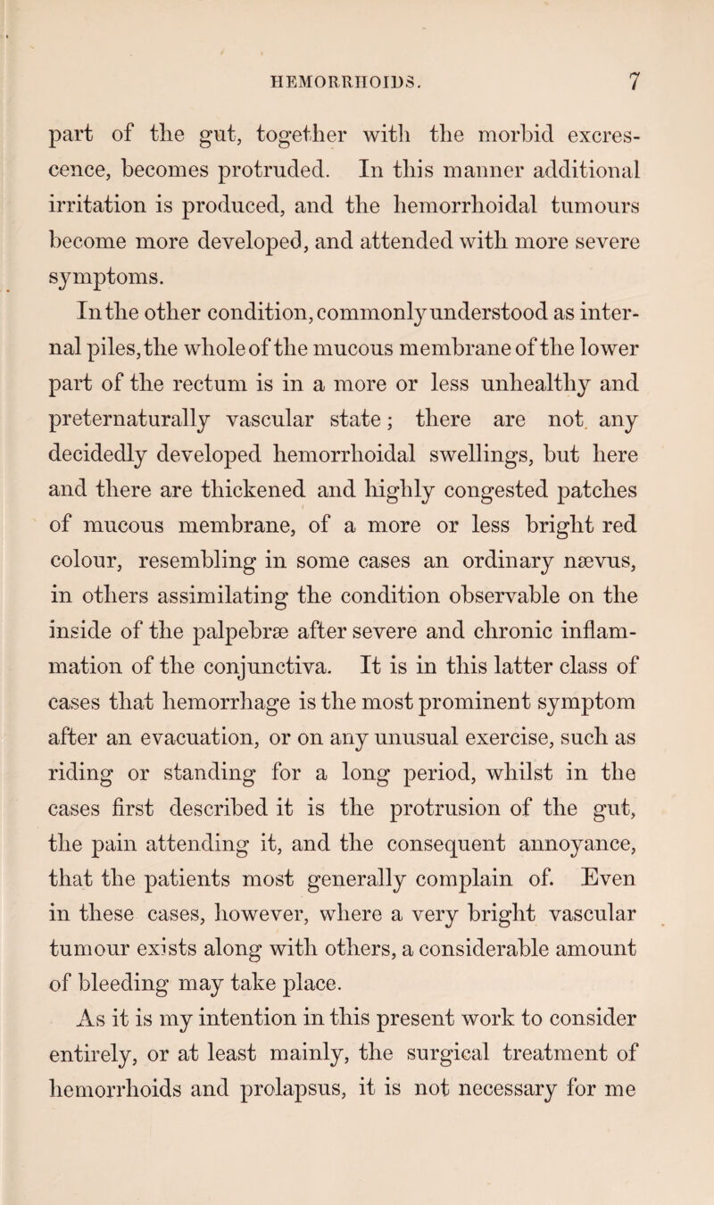 part of the gut, together with the morbid excres¬ cence, becomes protruded. In this manner additional irritation is produced, and the hemorrhoidal tumours become more developed, and attended with more severe symptoms. In the other condition, commonly understood as inter¬ nal piles, the whole of the mucous membrane of the lower part of the rectum is in a more or less unhealthy and preternaturally vascular state; there are not any decidedly developed hemorrhoidal swellings, but here and there are thickened and highly congested patches of mucous membrane, of a more or less bright red colour, resembling in some cases an ordinary nsevus, in others assimilating the condition observable on the inside of the palpebrse after severe and chronic inflam¬ mation of the conjunctiva. It is in this latter class of cases that hemorrhage is the most prominent symptom after an evacuation, or on any unusual exercise, such as riding or standing for a long period, whilst in the cases first described it is the protrusion of the gut, the pain attending it, and the consequent annoyance, that the patients most generally complain of. Even in these cases, however, where a very bright vascular tumour exists along with others, a considerable amount of bleeding may take place. As it is my intention in this present work to consider entirely, or at least mainly, the surgical treatment of hemorrhoids and prolapsus, it is not necessary for me