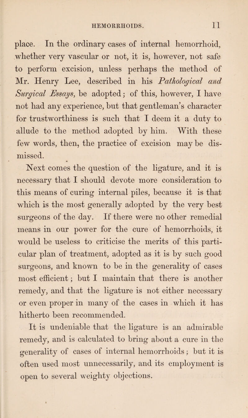 place. In the ordinary cases of internal hemorrhoid, whether very vascular or not, it is, however, not safe to perform excision, unless perhaps the method of Mr. Henry Lee, described in his Pathological and Surgical Pssags, be adopted; of this, however, I have not had any experience, hut that gentleman’s character for trustworthiness is such that I deem it a duty to allude to the method adopted by him. With these few words, then, the practice of excision may be dis¬ missed. * Next comes the question of the ligature, and it is necessary that I should devote more consideration to this means of curing internal piles, because it is that which is the most generally adopted by the very best surgeons of the day. If there were no other remedial means in our power for the cure of hemorrhoids, it would be useless to criticise the merits of this parti¬ cular plan of treatment, adopted as it is by such good surgeons, and known to be in the generality of cases most efficient; but I maintain that there is another remedy, and that the ligature is not either necessary or even proper in many of the cases in which it has hitherto been recommended. It is undeniable that the ligature is an admirable remedy, and is calculated to bring about a cure in the generality of cases of internal hemorrhoids; but it is often used most unnecessarily, and its employment is open to several weighty objections.