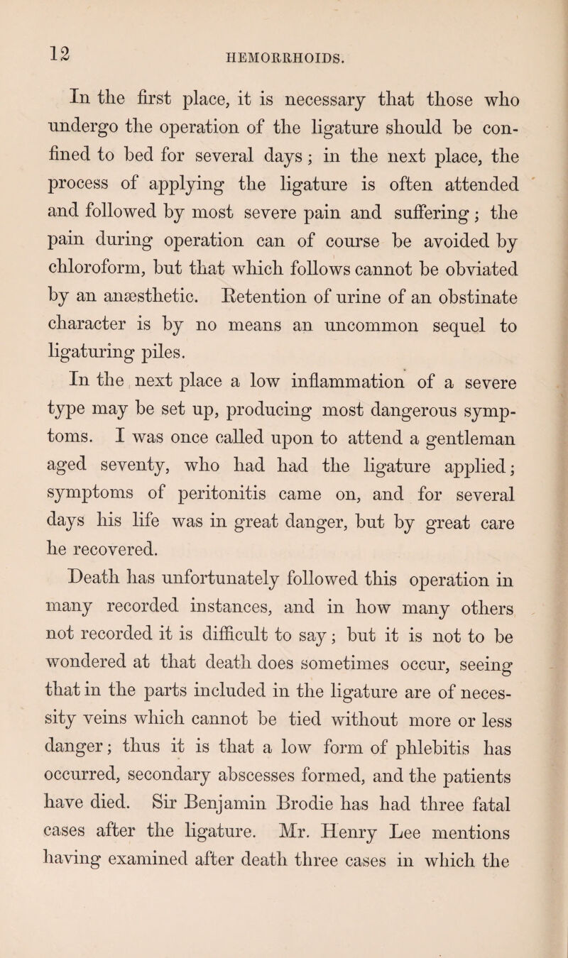 In the first place, it is necessary that those who undergo the operation of the ligature should he con¬ fined to bed for several days ; in the next place, the process of applying the ligature is often attended and followed by most severe pain and suffering; the pain during operation can of course be avoided by chloroform, but that which follows cannot be obviated by an anaesthetic. Retention of urine of an obstinate character is by no means an uncommon sequel to ligaturing piles. In the next place a low inflammation of a severe type may be set up, producing most dangerous symp¬ toms. I was once called upon to attend a gentleman aged seventy, who had had the ligature applied; symptoms of peritonitis came on, and for several days his life was in great danger, but by great care he recovered. Death has unfortunately followed this operation in many recorded instances, and in how many others not recorded it is difficult to say; but it is not to be wondered at that death does sometimes occur, seeing that in the parts included in the ligature are of neces¬ sity veins which cannot be tied without more or less danger; thus it is that a low form of phlebitis has occurred, secondary abscesses formed, and the patients have died. Sir Benjamin Brodie has had three fatal cases after the ligature. Mr. Henry Bee mentions having examined after death three cases in which the