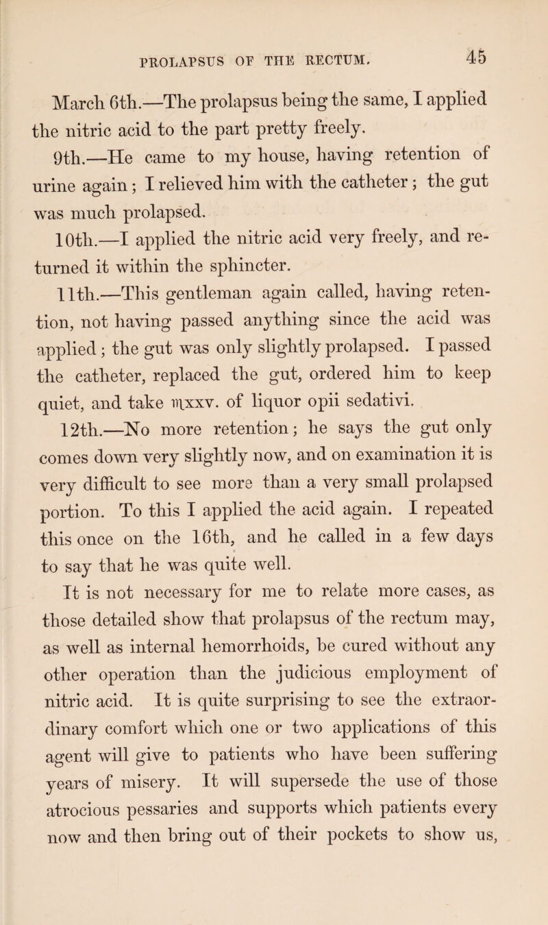 March 6th.—The prolapsus being the same, I applied the nitric acid to the part pretty freely. 9th.—He came to my house, having retention of urine again; I relieved him with the catheter ; the gut was much prolapsed. 10th.—I applied the nitric acid very freely, and re¬ turned it within the sphincter. 11th.—This gentleman again called, having reten¬ tion, not having passed anything since the acid was applied; the gut was only slightly prolapsed. I passed the catheter, replaced the gut, ordered him to keep quiet, and take irxxv. of liquor opii sedativi. 12th.—Ho more retention; he says the gut only comes down very slightly now, and on examination it is very difficult to see more than a very small prolapsed portion. To this I applied the acid again. I repeated this once on the 16th, and he called in a few days to say that he was quite well. It is not necessary for me to relate more cases, as those detailed show that prolapsus of the rectum may, as well as internal hemorrhoids, be cured without any other operation than the judicious employment of nitric acid. It is quite surprising to see the extraor¬ dinary comfort which one or two applications of this agent will give to patients who have been suffering years of misery. It will supersede the use of those atrocious pessaries and supports which patients every now and then bring out of their pockets to show us,