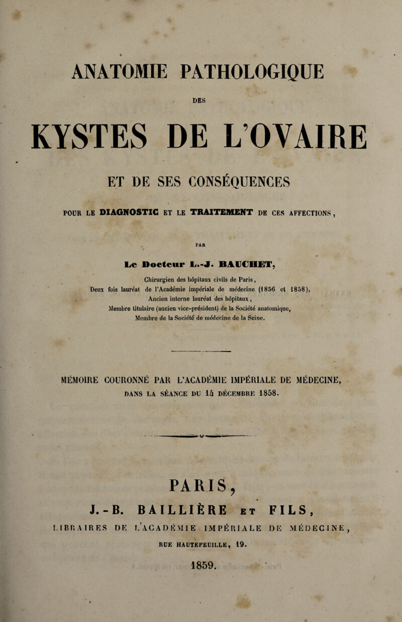 ANATOMIE PATHOLOGIQUE DES KYSTES DE L’OVAIRE F/r DE SES CONSEQUENCES POUR LE DIAGNOSTIC ET LE TRAITEMENT DE CES AFFECTIONS, PAR Lc Docteur L.-J. BA1JCHET, Chirurgien des hopitaux civils de Paris, Deux fois laureat de l’Academie imperiale de medecine (1856 et 1858), Ancien interne laureat des hopitaux, Mernbre titulaire (ancien vice-president) de la Societe analomique, Membre de la Societe de medecine de la Seine. MEMOIRE COURONNE PAR L’ACADEMIE IMPERIALE DE MEDECINE, DANS LA SEANCE DU \.I\ DECEMBRE 1858. w> PARIS, J.-B. BAILLlfeRE et FILS, LIBRA IRES DE L’ACADEMIE IMPERIALE DE MEDECINE ? RDE HAUTEFEUILLE, 19. 1859.