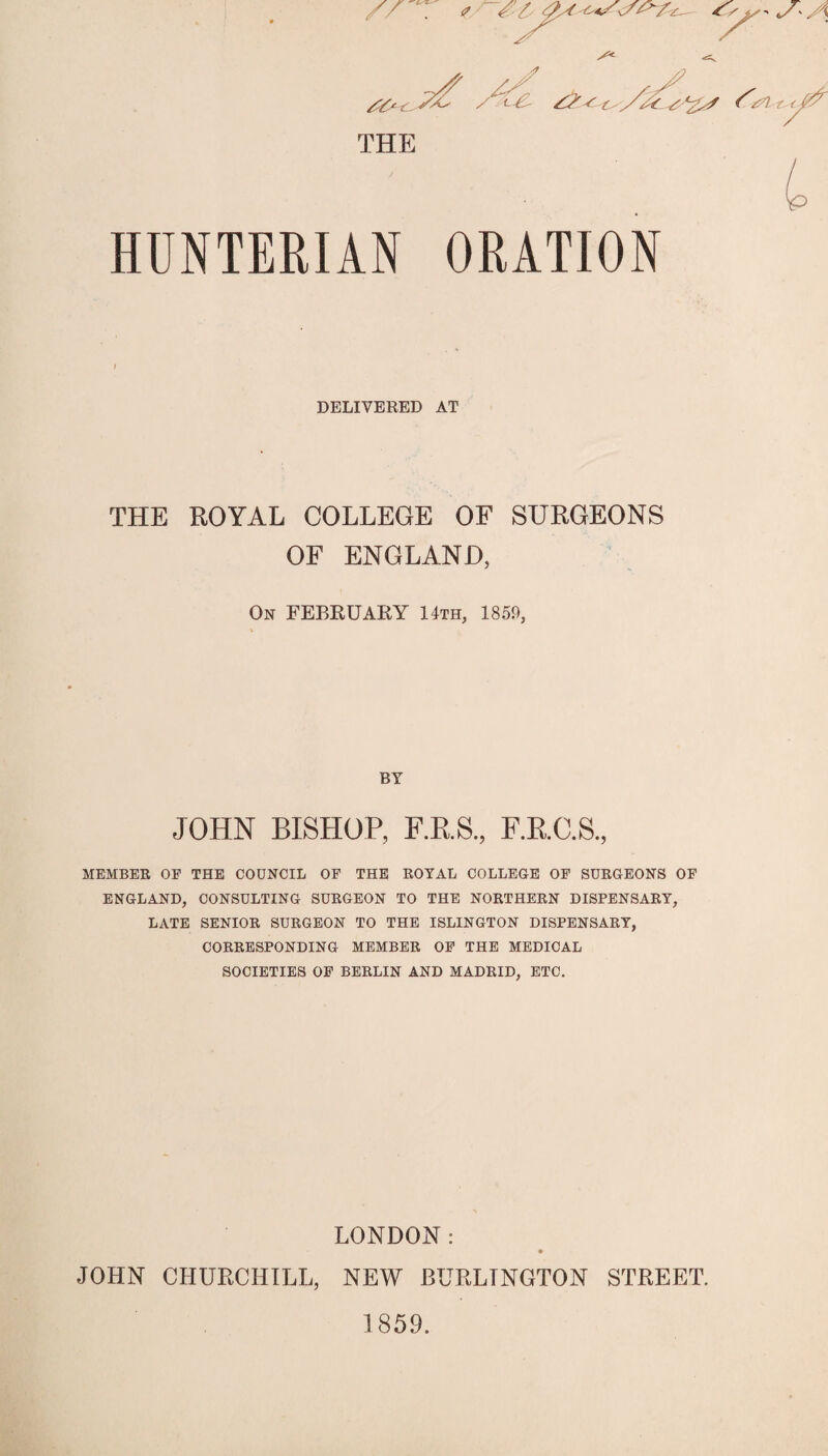 THE HUNTERIAN ORATION DELIVERED AT THE ROYAL COLLEGE OF SURGEONS OF ENGLAND, On FEBRUAKY 14th, 1859, BY JOHN BISHOP, RR.S., F.RC.S, MEMBER OF THE COUNCIL OF THE ROYAL COLLEGE OF SURGEONS OF ENGLAND, CONSULTING SURGEON TO THE NORTHERN DISPENSARY, LATE SENIOR SURGEON TO THE ISLINGTON DISPENSARY, CORRESPONDING MEMBER OP THE MEDICAL SOCIETIES OP BERLIN AND MADRID, ETC. LONDON ; JOHN CHURCHILL, NEW BURLINGTON STREET. 1859.