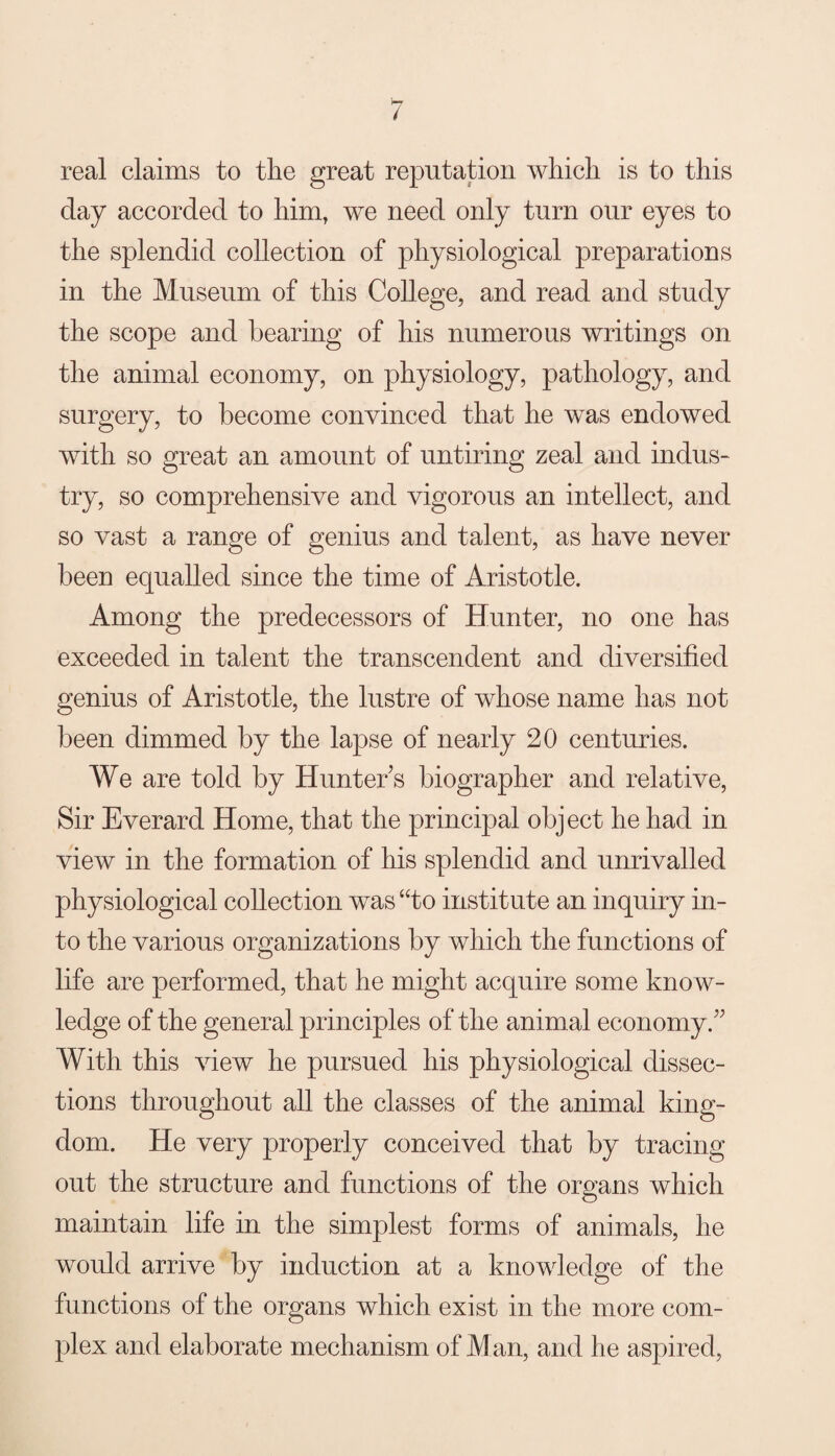 real claims to the great reputation which is to this day accorded to him, we need only turn our eyes to the splendid collection of physiological preparations in the Museum of this College, and read and study the scope and bearing of his numerous writings on the animal economy, on physiology, pathology, and surgery, to become convinced that he was endowed with so great an amount of untiring zeal and indus¬ try, so comprehensive and vigorous an intellect, and so vast a range of genius and talent, as have never been equalled since the time of Aristotle. Among the predecessors of Hunter, no one has exceeded in talent the transcendent and diversified genius of Aristotle, the lustre of whose name has not been dimmed by the lapse of nearly 20 centuries. We are told by Hunters biographer and relative, Sir Everard Home, that the principal object he had in view in the formation of his splendid and unrivalled physiological collection was “to institute an inquiry in¬ to the various organizations by which the functions of life are performed, that he might acquire some know¬ ledge of the general principles of the animal economy.^^ With this view he pursued his physiological dissec¬ tions throughout all the classes of the animal king¬ dom. He very properly conceived that by tracing out the structure and functions of the organs which maintain life in the simplest forms of animals, he would arrive by induction at a knowledge of the functions of the organs which exist in the more com¬ plex and elaborate mechanism of Man, and he aspired.