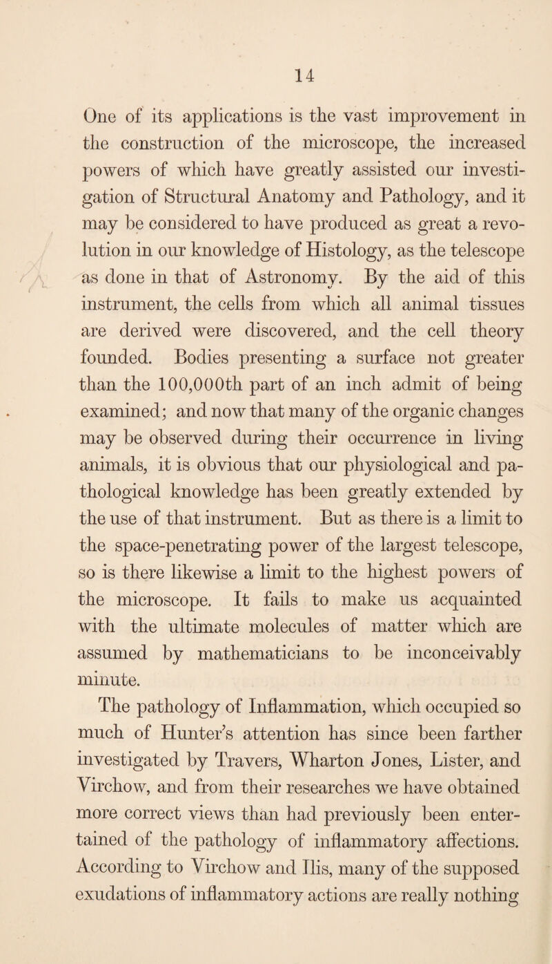 One of its applications is the vast improvement in the construction of the microscope, the increased powers of which have greatly assisted our investi¬ gation of Structural Anatomy and Pathology, and it may be considered to have produced as great a revo¬ lution in our knowledge of Histology, as the telescope as done in that of Astronomy. By the aid of this instrument, the cells from which all animal tissues are derived were discovered, and the cell theory founded. Bodies presenting a surface not greater than the 100,000th part of an inch admit of being examined; and now that many of the organic changes may be observed during their occurrence in living animals, it is obvious that our physiological and pa¬ thological knowledge has been greatly extended by the use of that instrument. But as there is a limit to the space-penetrating power of the largest telescope, so is there likewise a limit to the highest powers of the microscope. It fails to make us acquainted with the ultimate molecules of matter which are assumed by mathematicians to be inconceivably minute. The pathology of Inflammation, which occupied so much of HuntePs attention has since been farther investigated by Travers, Wharton Jones, Lister, and Virchow, and from their researches we have obtained more correct views than had previously been enter¬ tained of the pathology of inflammatory affections. According to Virchow and Ilis, many of the supposed exudations of inflammatory actions are really nothing