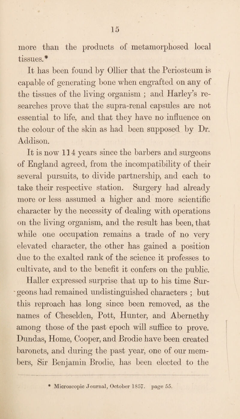 more than the products of metamorphosed local tissues.* It has been found by Ollier that the Periosteum is capable of generating bone when engrafted on any of the tissues of the living organism ; and Harley’s re¬ searches prove that the supra-renal capsules are not essential to life, and that they have no influence on the colour of the skin as had been supposed by Dr. Addison. It is now 114 years since the barbers and surgeons of England agreed, from the incompatibility of their several pursuits, to divide partnership, and each to take their respective station. Surgery had already more or less assumed a higher and more scientific character by the necessity of dealing with operations on the living organism, and the result has been, that while one occupation remains a trade of no very elevated character, the other has gained a position due to the exalted rank of the science it professes to cultivate, and to the benefit it confers on the public. HaUer expressed surprise that up to his time Sur- ' geons had remained undistinguished characters ; but this reproach has long since been removed, as the names of Cheselden, Pott, Hunter, and Abernethy among those of the past epoch will sufiice to prove. Dundas, Home, Cooper, and Brodie have been created baronets, and during the past year, one of our mem¬ bers, Sir Benjamin Brodie, has been elected to the * Microscopic .Journal, October 1857. page 55.