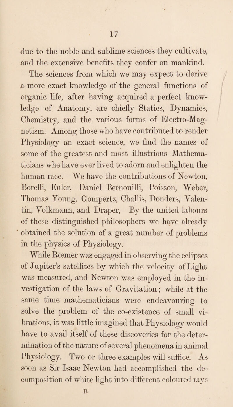 due to the noble and sublime sciences they cultivate, and the extensive benefits they confer on mankind. The sciences from which we may expect to derive a more exact knowledge of the general functions of organic life, after having acquired a perfect know¬ ledge of Anatomy, are chiefly Statics, Dynamics, Chemistry, and the various forms of Electro-Mag¬ netism. Among those who have contributed to render Physiology an exact science, we find the names of some of the greatest and most illustrious Mathema¬ ticians whe have ever lived to adorn and enlighten the human race. We have the contributions of Newton, Borelli, Euler, Daniel Bernouilli, Poisson, Weber, Thomas Young, Gompertz, Challis, Donders, Valen¬ tin, Volkmann, and Draper, By the united labours of these distinguished philosophers we have already * obtained the solution of a great number of problems in the physics of Physiology. While Roemer was engaged in observing the eclipses of Jupiter’s satellites by which the velocity of Light was measured, and Newton was employed in the in¬ vestigation of the laws of Gravitation; while at the same time mathematicians were endeavouring to solve the problem of the co-existence of small vi¬ brations, it was little imagined that Physiology would have to avail itself of these discoveries for the deter¬ mination of the nature of several phenomena in animal Physiology. Two or three examples will suffice. As soon as Sir Isaac Newton had accomplished the de¬ composition of white light into different coloured rays B
