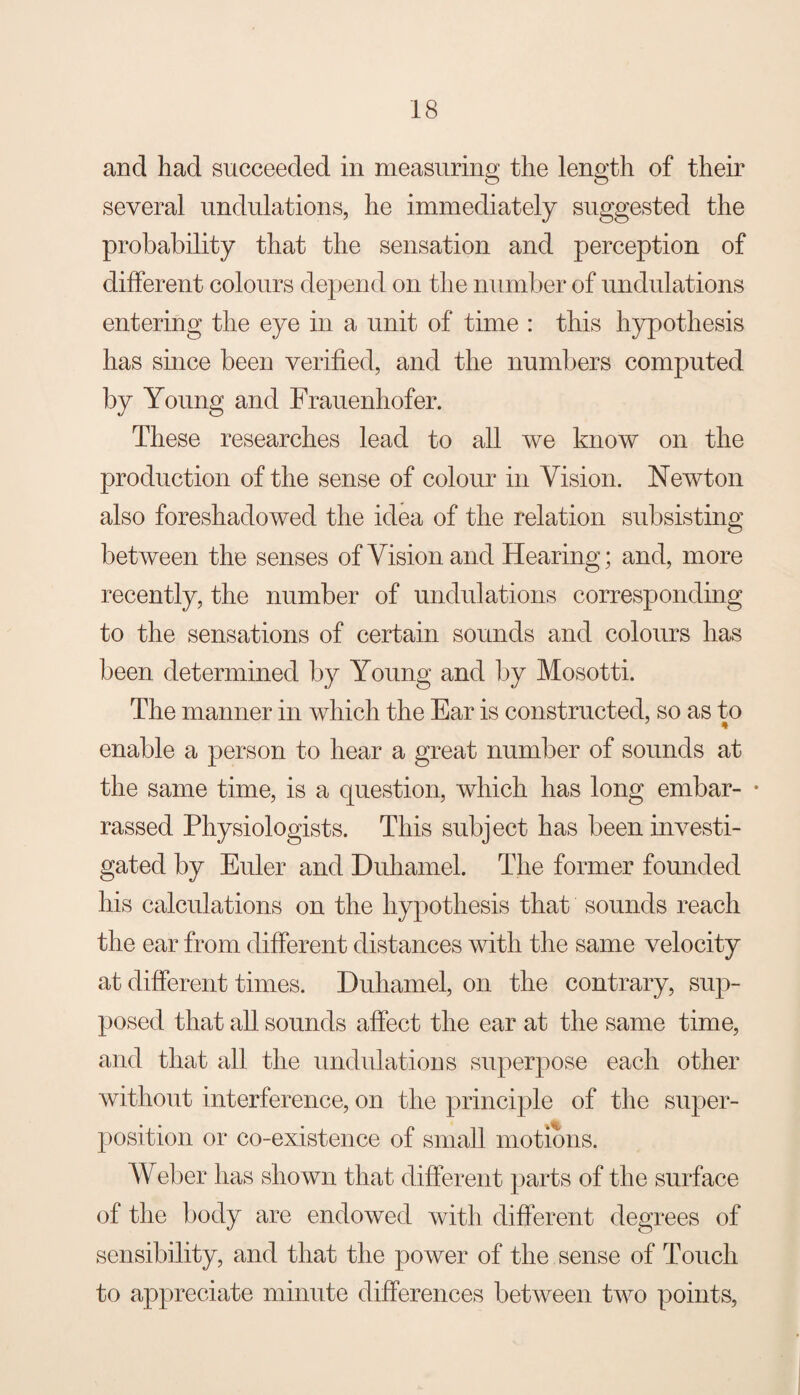 and had succeeded in measuring the length of their several undulations, he immediately suggested the probability that the sensation and perception of different colours depend on the number of undulations entering the eye in a unit of time : this hypothesis has since been verified, and the numbers computed by Young and Frauenhofer. These researches lead to all we know on the production of the sense of colour in Vision. Newton also foreshadowed the idea of the relation subsisting between the senses of Vision and Hearing; and, more recently, the number of undulations corresponding to the sensations of certain sounds and colours has been determined by Young and by Mosotti. The manner in which the Ear is constructed, so as to enable a person to hear a great number of sounds at the same time, is a question, which has long embar- • rassed Physiologists. This subject has been investi¬ gated by Euler and Duhamel. The former founded his calculations on the hypothesis that sounds reach the ear from different distances with the same velocity at different times. Duhamel, on the contrary, sup¬ posed that all sounds affect the ear at the same time, and that all the undulations superpose each other without interference, on the principle of the super¬ position or co-existence of small motions. Weber has shown that different parts of the surface of the body are endowed with different degrees of sensibility, and that the power of the sense of Touch to appreciate minute differences between two points.