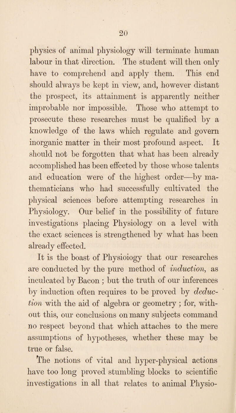 physics of animal physiology will terminate human labour in that direction. The student will then only have to comprehend and apply them. This end should always be kept in view, and, however distant the prospect, its attainment is apparently neither improbable nor impossible. Those who attempt to prosecute these researches must be qualified by a knowledge of the laws which regulate and govern inorganic matter in their most profound aspect. It should not be forgotten that what has been already accomplished has been effceted by those whose talents and education were of the highest order—by ma¬ thematicians who had successfully cultivated the physical sciences before attempting researches in Physiology. Our belief in the possibility of future investigations placing Physiology on a level with the exact sciences is strengthened by what has been already effected. It is the boast of Physioiogy that our researches are conducted by the pure method of induction, as inculcated by Bacon ; but the truth of our inferences by induction often requires to be proved by deduc¬ tion with the aid of algebra or geometry ; for, with¬ out this, our conclusions on many subjects command no respect beyond that which attaches to the mere assumptions of hypotheses, whether these may be true or false. The notions of vital and hyper-physical actions have too long proved stumbling blocks to scientific investigations in all that relates to animal Physio-